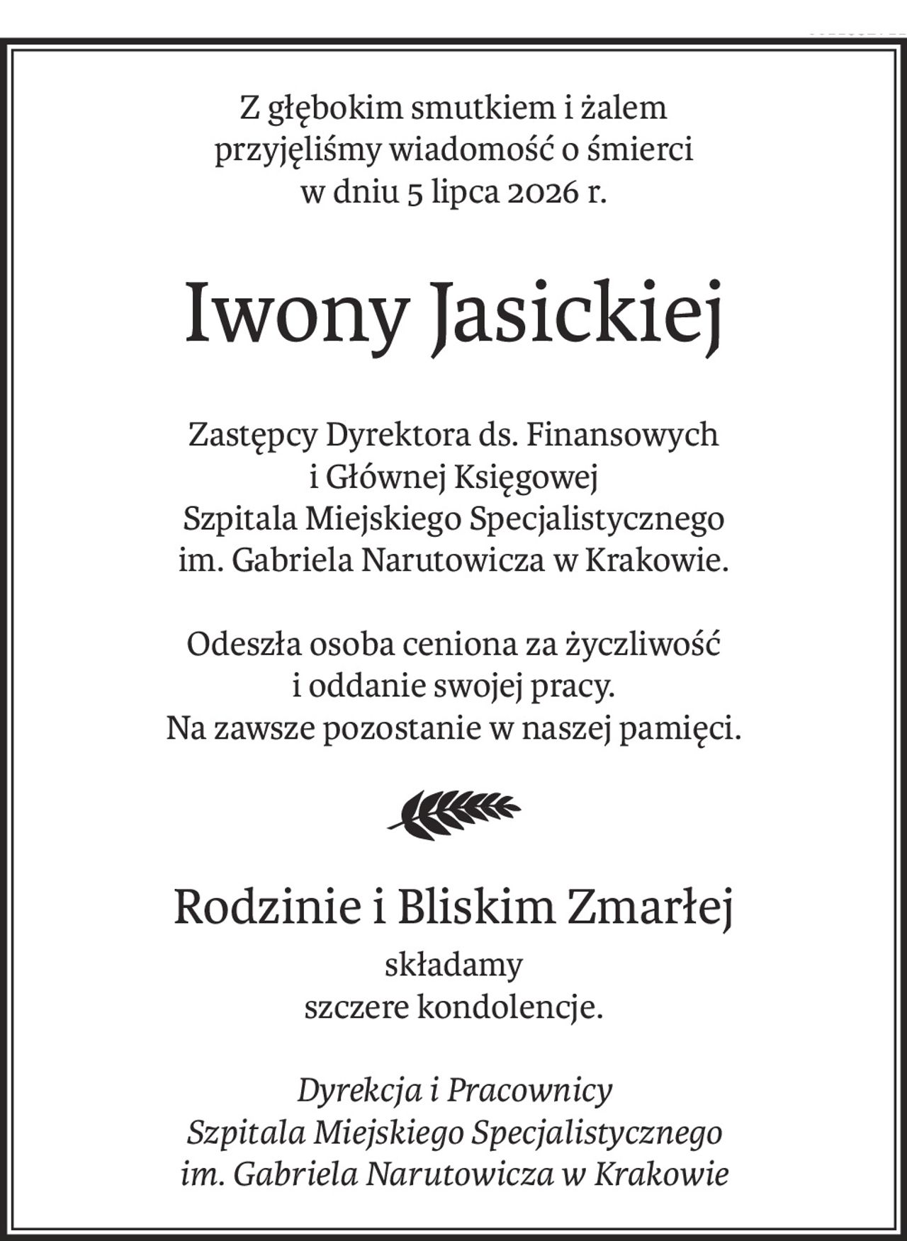 Z głębokim smutkiem i żalem
przyjęliśmy wiadomość o śmierci
w dniu 5 lipca 2026 r.
Iwony Jasickiej
Zastępcy Dyrektora ds. Finansowych
i Głównej Księgowej
Szpitala Miejskiego Specjalistycznego
im. Gabriela Narutowicza w Krakowie.

Odeszła osoba ceniona za życzliwość
i oddanie swojej pracy.
Na zawsze pozostanie w naszej pamięci.


Rodzinie i Bliskim Zmarłej
składamy
szczere kondolencje.

Dyrekcja i Pracownicy
Szpitala Miejskiego Specjalistycznego
im. Gabriela Narutowicza w Krakowie