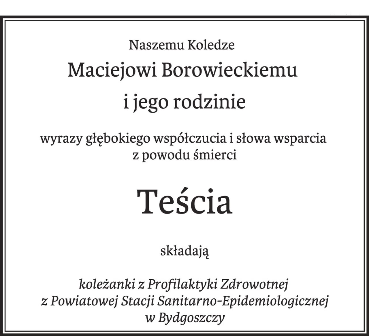 Naszemu Koledze 
Maciejowi Borowieckiemu i jego rodzinie 
wyrazy głębokiego współczucia i słowa wsparcia 
z powodu śmierci 
teścia 
składają koleżanki z Profilaktyki Zdrowotnej 
z Powiatowej Stacji Sanitarno-Epidemiologicznej w Bydgoszczy