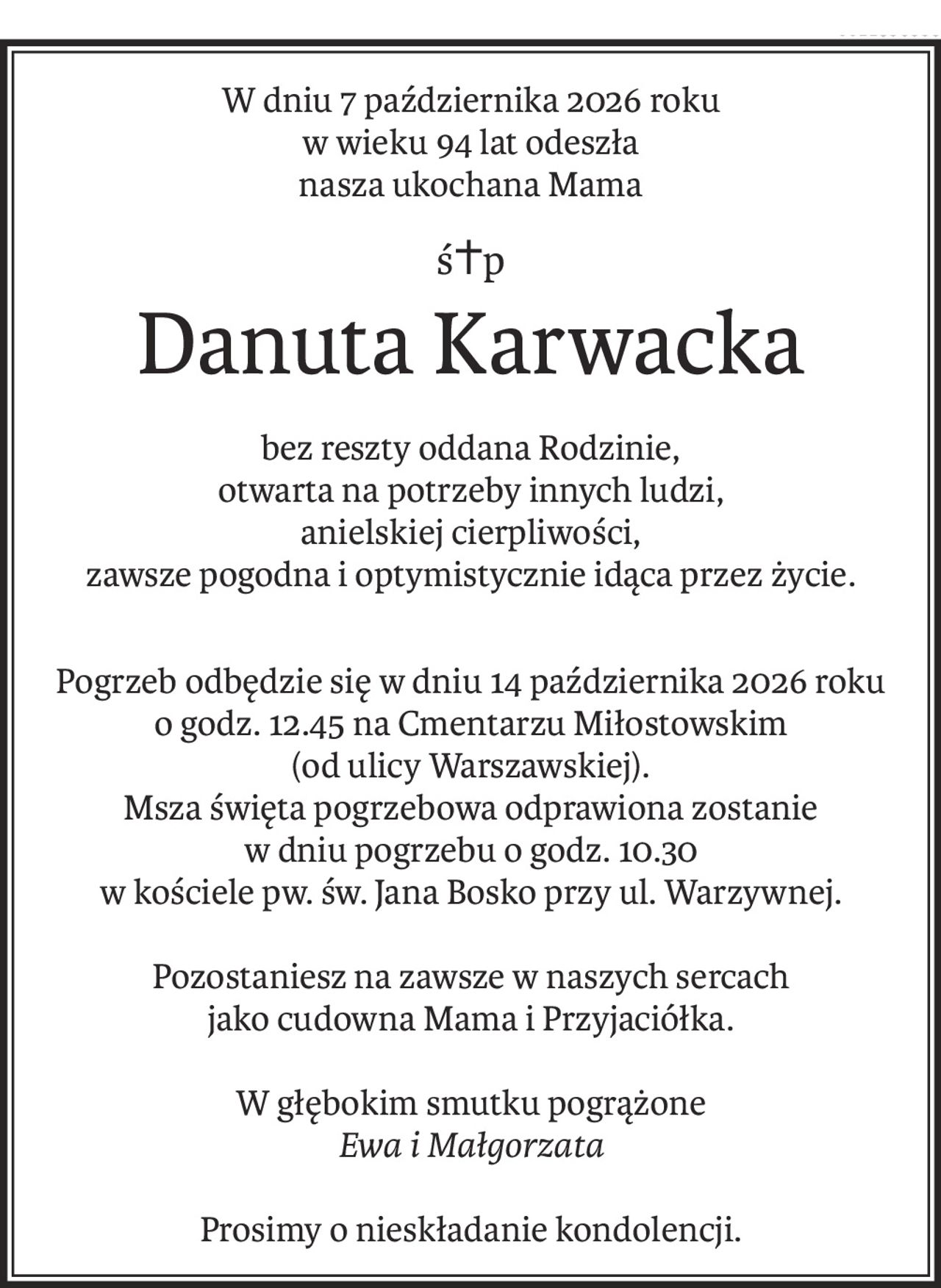W dniu 7 października 2026 roku
w wieku 94 lat odeszła
nasza ukochana Mama
ś+p
Danuta Karwacka
bez reszty oddana Rodzinie,
otwarta na potrzeby innych ludzi,
anielskiej cierpliwości,
zawsze pogodna i optymistycznie idąca przez życie.
Pogrzeb odbędzie się w dniu 14 października 2026 roku
o godz. 12.45 na Cmentarzu Miłostowskim
(od ulicy Warszawskiej).
Msza święta pogrzebowa odprawiona zostanie
w dniu pogrzebu o godz. 10.30
w kościele pw. św. Jana Bosko przy ul. Warzywnej.
Pozostaniesz na zawsze w naszych sercach
jako cudowna Mama i Przyjaciółka.
W głębokim smutku pogrążone
Ewa i Małgorzata
Prosimy o nieskładanie kondolencji.