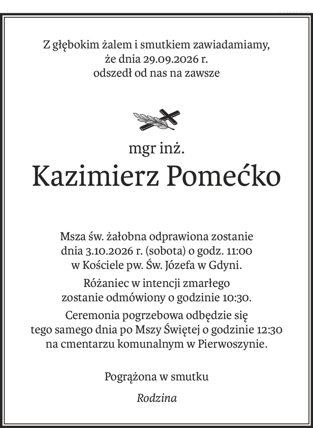 Z głębokim żalem i smutkiem zawiadamiamy, 
że dnia 29.09.2026 r. 
odszedł od nas na zawsze

ś+p
mgr inż.
Kazimierz Pomećko
Msza św. żałobna odprawiona zostanie 
dnia 3.10.2026 r. (sobota) o godz. 11:00 
w Kościele pw. Św. Józefa w Gdyni.
Różaniec w intencji zmarłego 
zostanie odmówiony o godzinie 10:30.
Ceremonia pogrzebowa odbędzie się 
tego samego dnia po Mszy Świętej o godzinie 12:30 
na cmentarzu komunalnym w Pierwoszynie.
Pogrążona w smutku
Rodzina