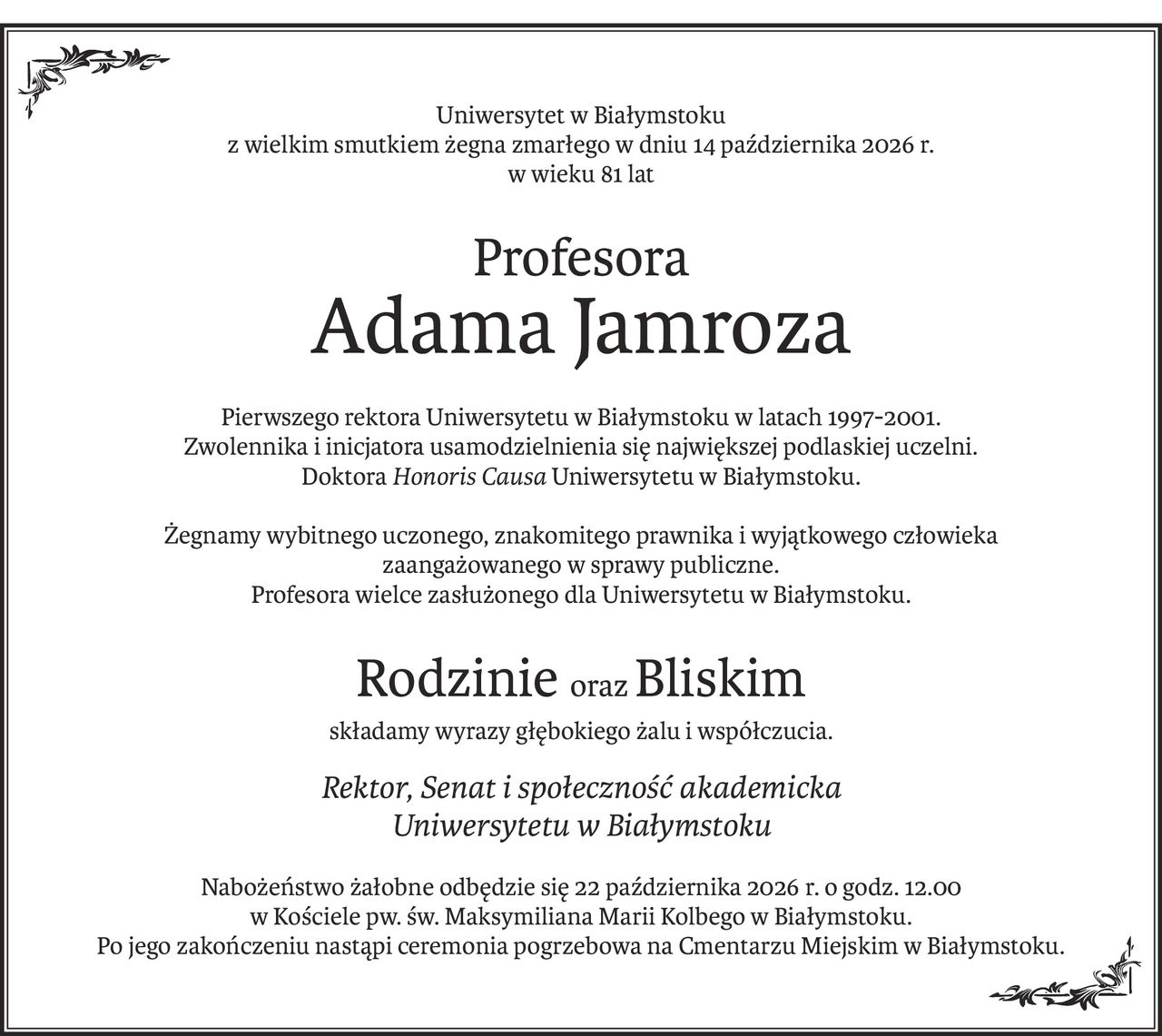 Uniwersytet w Białymstoku
z wielkim smutkiem żegna zmarłego w dniu 14 października 2026 r.
w wieku 81 lat
Profesora
Adama Jamroza
Pierwszego rektora Uniwersytetu w Białymstoku w latach 1997-2001.
Zwolennika i inicjatora usamodzielnienia się największej podlaskiej uczelni.
Doktora Honoris Causa Uniwersytetu w Białymstoku.
Żegnamy wybitnego uczonego, znakomitego prawnika i wyjątkowego człowieka
zaangażowanego w sprawy publiczne.
Profesora wielce zasłużonego dla Uniwersytetu w Białymstoku.
RodzinieorazBliskim
składamy wyrazy głębokiego żalu i współczucia.
Rektor, Senat i społeczność akademicka
Uniwersytetu w Białymstoku
Nabożeństwo żałobne odbędzie się 22 października 2026 r. o godz. 12.00
w Kościele pw. św. Maksymiliana Marii Kolbego w Białymstoku.
Po jego zakończeniu nastąpi ceremonia pogrzebowa na Cmentarzu Miejskim w Białymstoku.