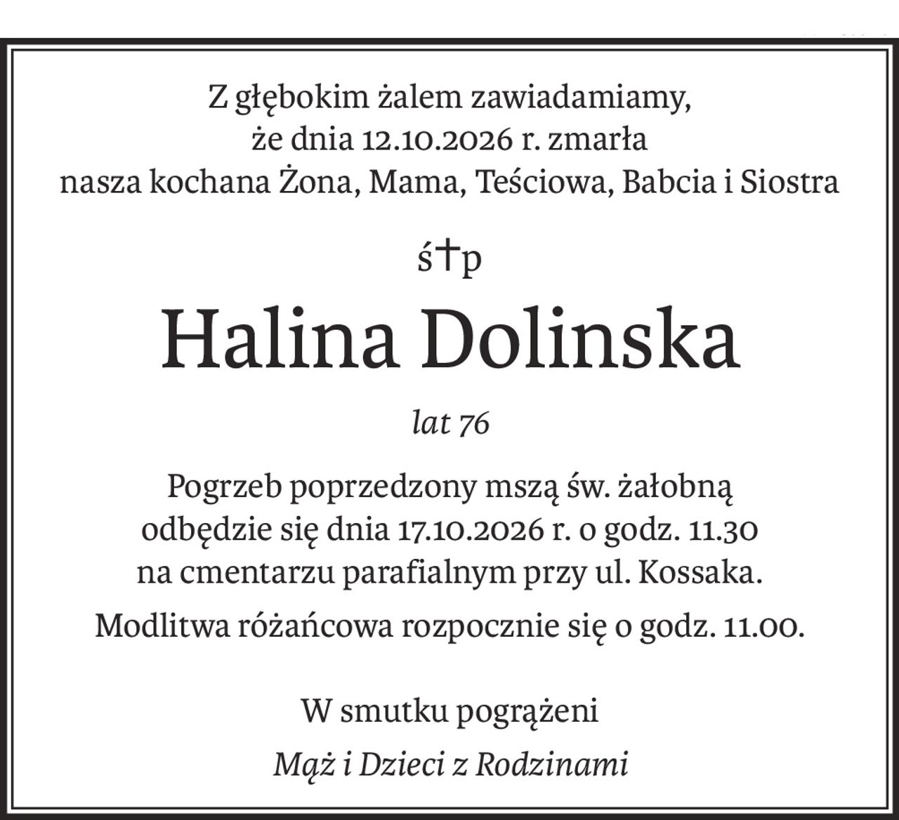 Z głębokim żalem zawiadamiamy,
że dnia 12.10.2026 r. zmarła
nasza kochana Żona, Mama, Teściowa, Babcia i Siostra
ś+p
Halina Dolinska
lat 76
Pogrzeb poprzedzony mszą św. żałobną
odbędzie się dnia 17.10.2026 r. o godz. 11.30
na cmentarzu parafialnym przy ul. Kossaka.
Modlitwa różańcowa rozpocznie się o godz. 11.00.
W smutku pogrążeni
Mąż i Dzieci z Rodzinami