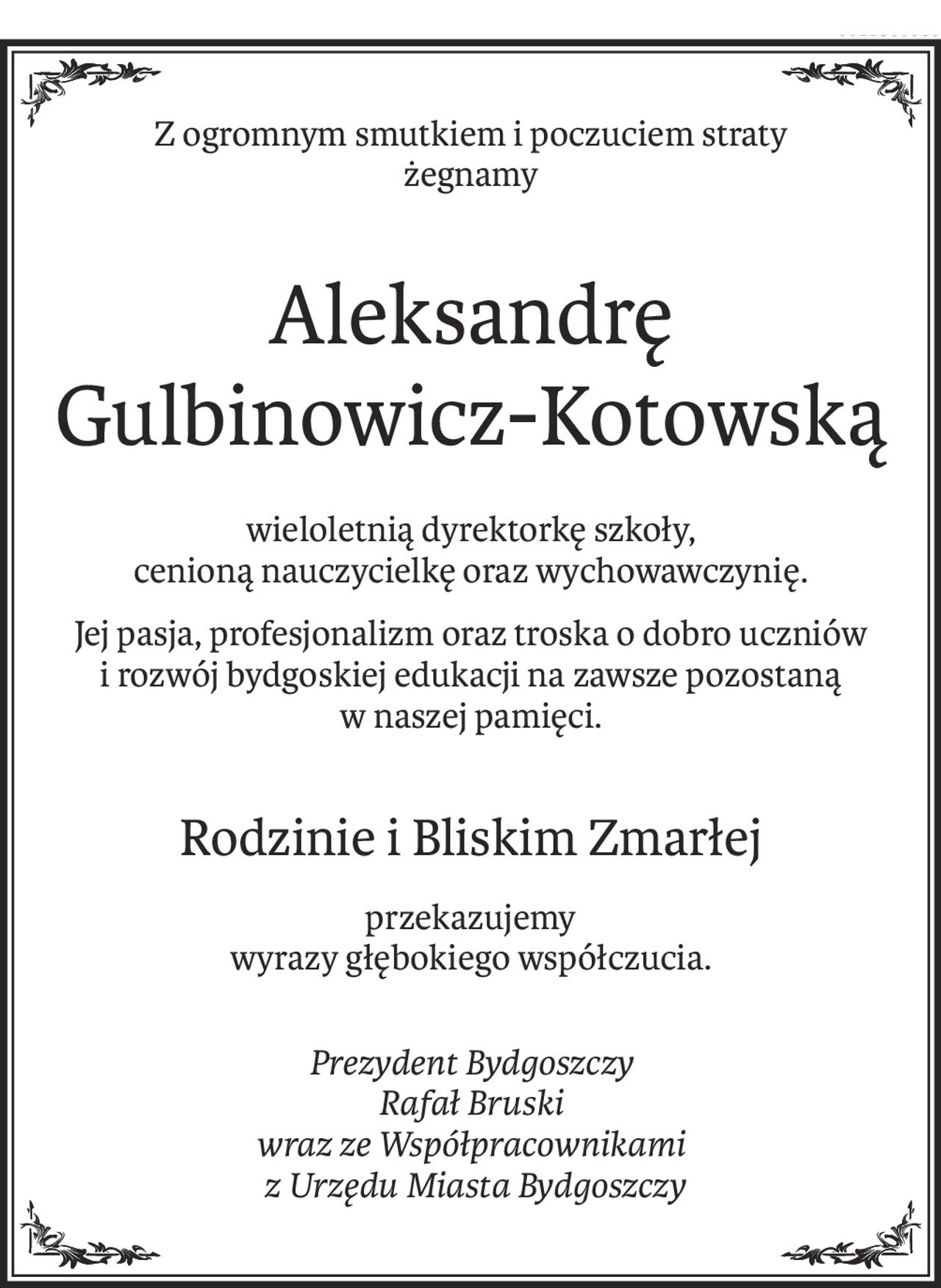 Z ogromnym smutkiem i poczuciem straty 
żegnamy 

Aleksandrę Gulbinowicz-Kotowską 

wieloletnią dyrektorkę szkoły, cenioną nauczycielkę oraz wychowawczynię.
Jej pasja, profesjonalizm oraz troska o dobro uczniów i rozwój bydgoskiej edukacji na zawsze pozostaną w naszej pamięci.

Rodzinie i Bliskim Zmarłej
przekazujemy 
wyrazy głębokiego współczucia.

Prezydent Bydgoszczy
Rafał Bruski
wraz ze Współpracownikami
 z Urzędu Miasta Bydgoszczy