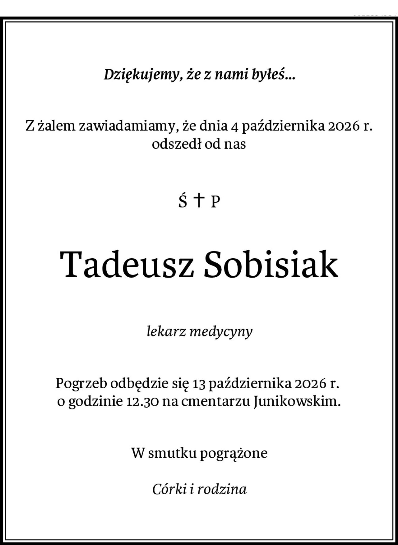 Dziękujemy, że z nami byłeś...
Z żalem zawiadamiamy, że dnia 4 października 2026 r.
odszedł od nas
Ś+P
Tadeusz Sobisiak
lekarz medycyny
Pogrzeb odbędzie się 13 października 2026 r. 
o godzinie 12.30 na cmentarzu Junikowskim.
W smutku pogrążone

Córki i rodzina
