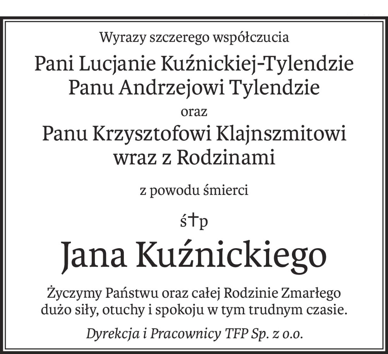 Wyrazy szczerego współczucia
Pani Lucjanie Kuźnickiej-Tylendzie
Panu Andrzejowi Tylendzie
oraz
Panu Krzysztofowi Klajnszmitowi
wraz z Rodzinami
z powodu śmierci
ś+p
Jana Kuźnickiego
Życzymy Państwu oraz całej Rodzinie Zmarłego
dużo siły, otuchy i spokoju w tym trudnym czasie.
Dyrekcja i Pracownicy TFP Sp. z o.o.