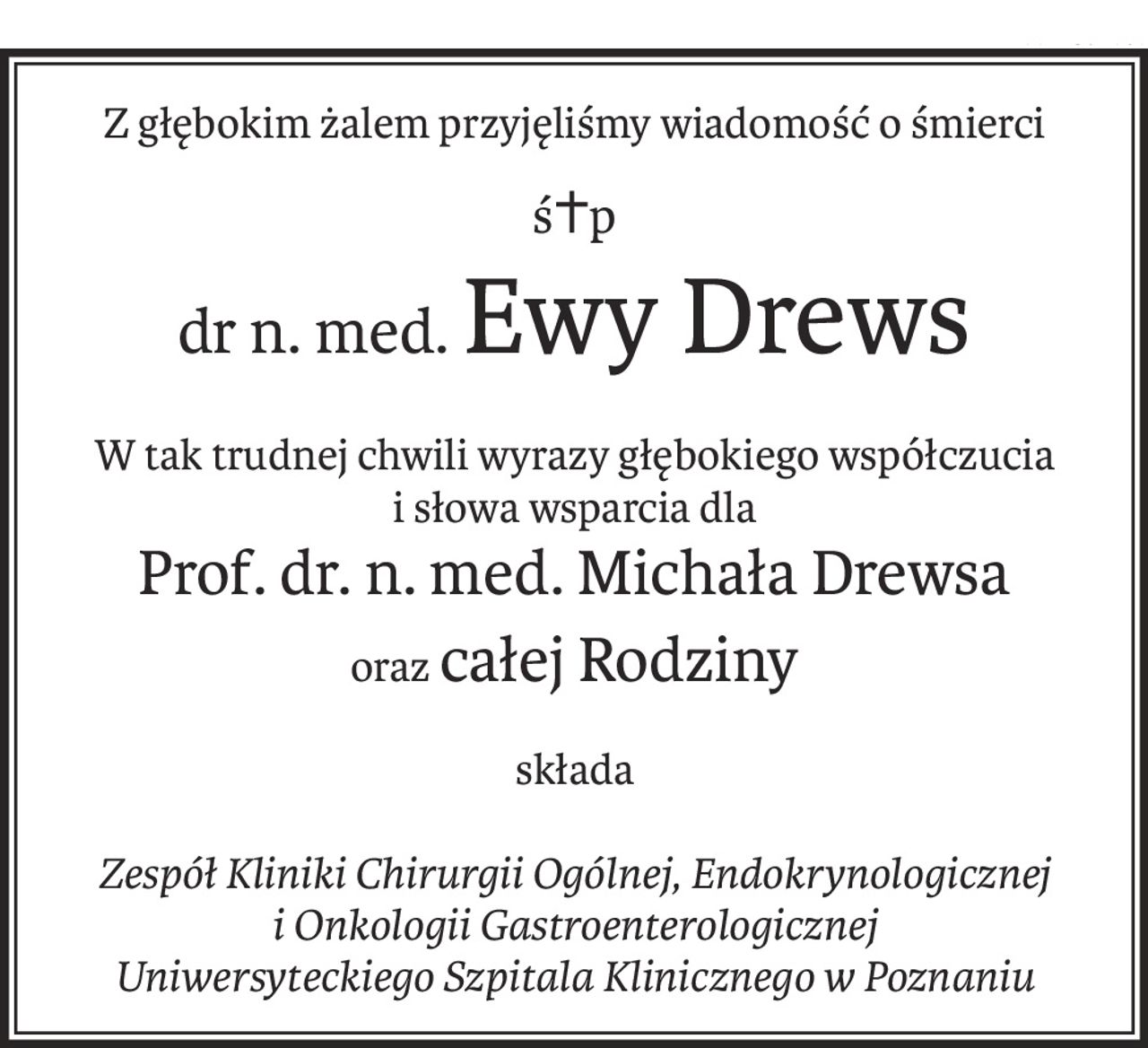 Z głębokim żalem przyjęliśmy wiadomość o śmierci
ś+p
dr n. med.Ewy Drews
W tak trudnej chwili wyrazy głębokiego współczucia
i słowa wsparcia dla
Prof. dr. n. med. Michała Drewsa
orazcałej Rodziny
składa
Zespół Kliniki Chirurgii Ogólnej, Endokrynologicznej
i Onkologii Gastroenterologicznej
Uniwersyteckiego Szpitala Klinicznego w Poznaniu