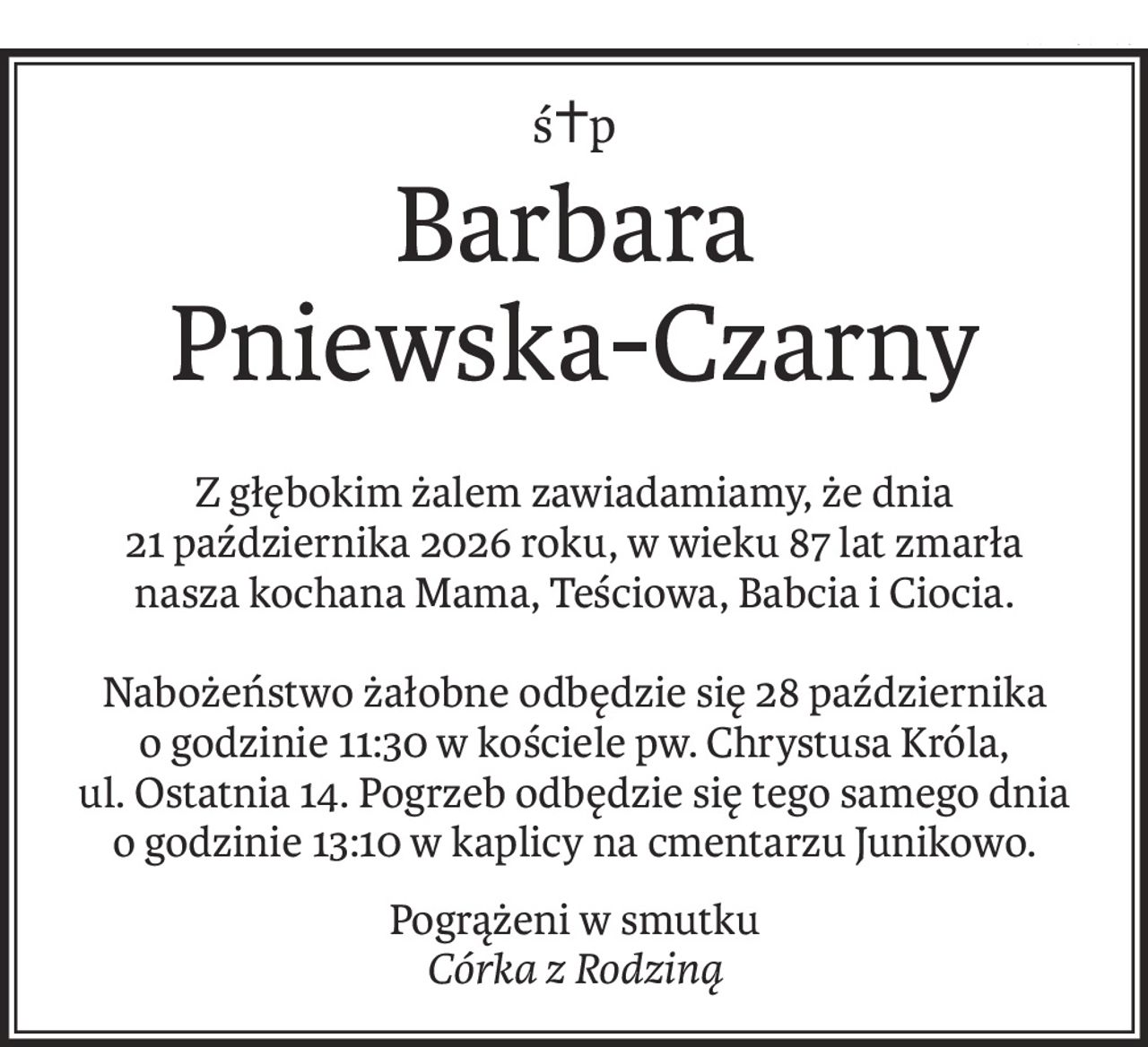 ś+p
Barbara 
Pniewska-Czarny
Z głębokim żalem zawiadamiamy, że dnia
21 października 2026 roku, w wieku 87 lat zmarła
nasza kochana Mama, Teściowa, Babcia i Ciocia.
Nabożeństwo żałobne odbędzie się 28 października
o godzinie 11:30 w kościele pw. Chrystusa Króla,
ul. Ostatnia 14. Pogrzeb odbędzie się tego samego dnia
o godzinie 13:10 w kaplicy na cmentarzu Junikowo.
Pogrążeni w smutku
Córka z Rodziną