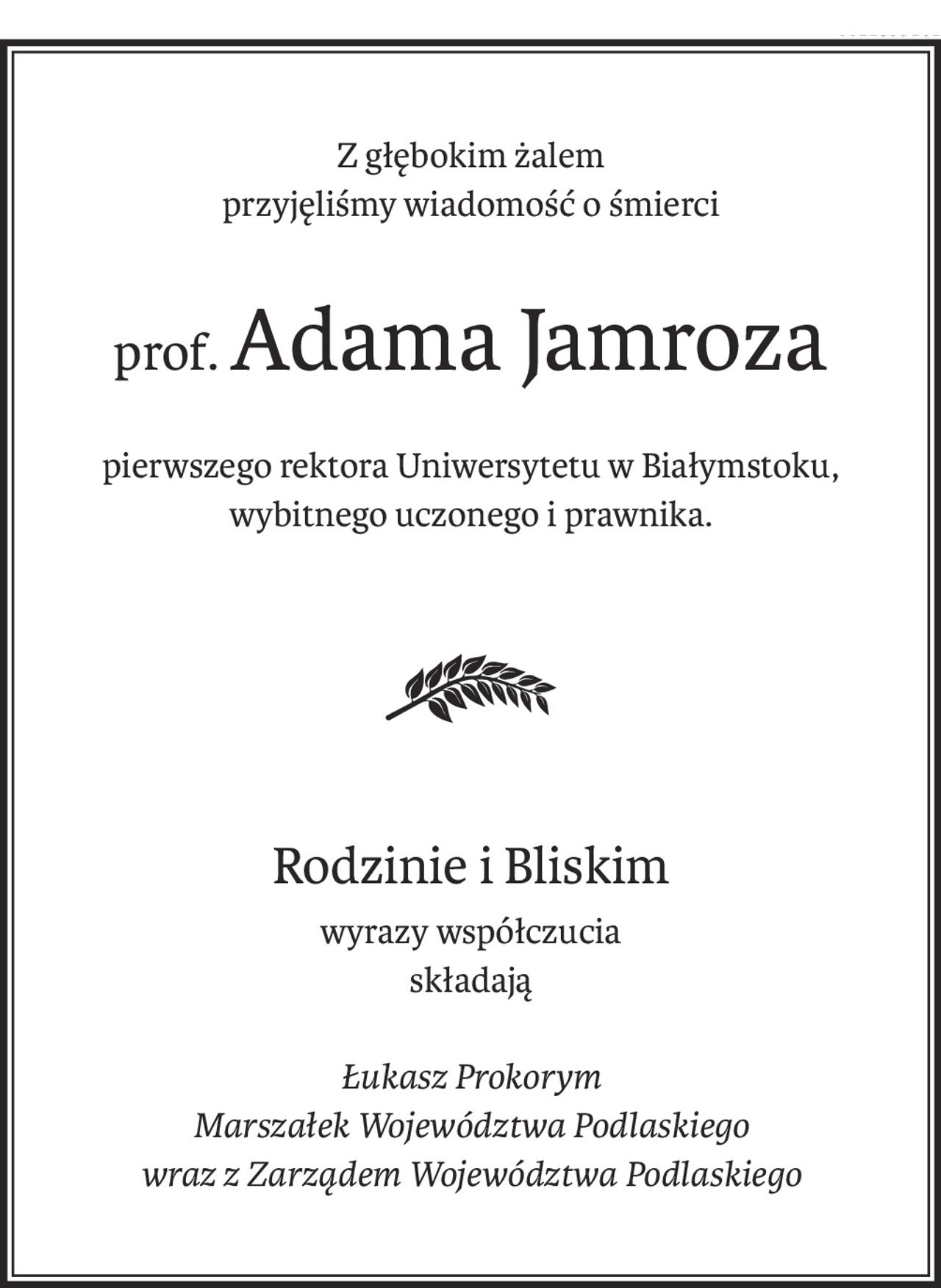 Z głębokim żalem
przyjęliśmy wiadomość o śmierci
prof.Adama Jamroza
pierwszego rektora Uniwersytetu w Białymstoku,
wybitnego uczonego i prawnika.
Rodzinie i Bliskim
wyrazy współczucia
składają
Łukasz Prokorym
Marszałek Województwa Podlaskiego
wraz z Zarządem Województwa Podlaskiego