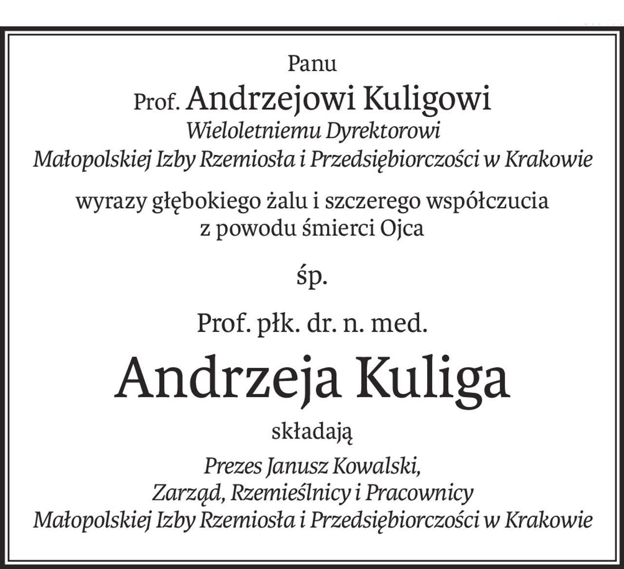 Panu
Prof.Andrzejowi Kuligowi
Wieloletniemu Dyrektorowi
Małopolskiej Izby Rzemiosła i Przedsiębiorczości w Krakowie
wyrazy głębokiego żalu i szczerego współczucia
z powodu śmierci Ojca
śp.
Prof. płk. dr. n. med.
Andrzeja Kuliga
składają
Prezes Janusz Kowalski,
Zarząd, Rzemieślnicy i Pracownicy
Małopolskiej Izby Rzemiosła i Przedsiębiorczości w Krakowie