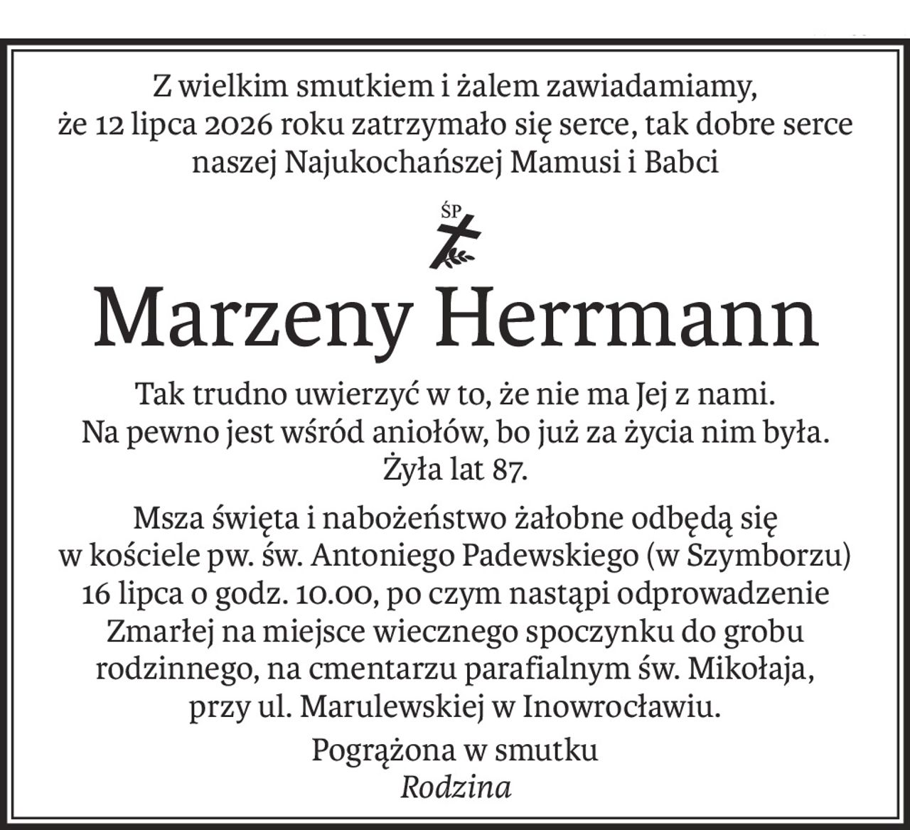 Z wielkim smutkiem i żalem zawiadamiamy, 
że 12 lipca 2026 roku zatrzymało się serce, tak dobre serce naszej Najukochańszej Mamusi i Babci

ś+p
Marzeny Herrmann
Tak trudno uwierzyć w to, że nie ma Jej z nami.
Na pewno jest wśród aniołów, bo już za życia nim była.
Żyła lat 87.
Msza święta i nabożeństwo żałobne odbędą się 
w kościele pw. św. Antoniego Padewskiego (w Szymborzu) 16 lipca o godz. 10.00, po czym nastąpi odprowadzenie 
Zmarłej na miejsce wiecznego spoczynku do grobu rodzinnego, na cmentarzu parafialnym św. Mikołaja,
przy ul. Marulewskiej w Inowrocławiu.
Pogrążona w smutku
Rodzina