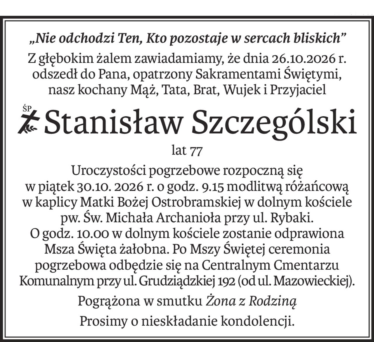 „Nie odchodzi Ten, Kto pozostaje w sercach bliskich”
Z głębokim żalem zawiadamiamy, że dnia 26.10.2026 r.
odszedł do Pana, opatrzony Sakramentami Świętymi,
nasz kochany Mąż, Tata, Brat, Wujek i Przyjaciel
ś+p
Stanisław Szczególski
lat 77
Uroczystości pogrzebowe rozpoczną się
w piątek 30.10. 2026 r. o godz. 9.15 modlitwą różańcową
w kaplicy Matki Bożej Ostrobramskiej w dolnym kościele
pw. Św. Michała Archanioła przy ul. Rybaki.
O godz. 10.00 w dolnym kościele zostanie odprawiona Msza Święta żałobna. Po Mszy Świętej ceremonia pogrzebowa odbędzie się na Centralnym Cmentarzu Komunalnym przy ul. Grudziądzkiej 192 (od ul. Mazowieckiej).
Pogrążona w smutkuŻona z Rodziną
Prosimy o nieskładanie kondolencji.