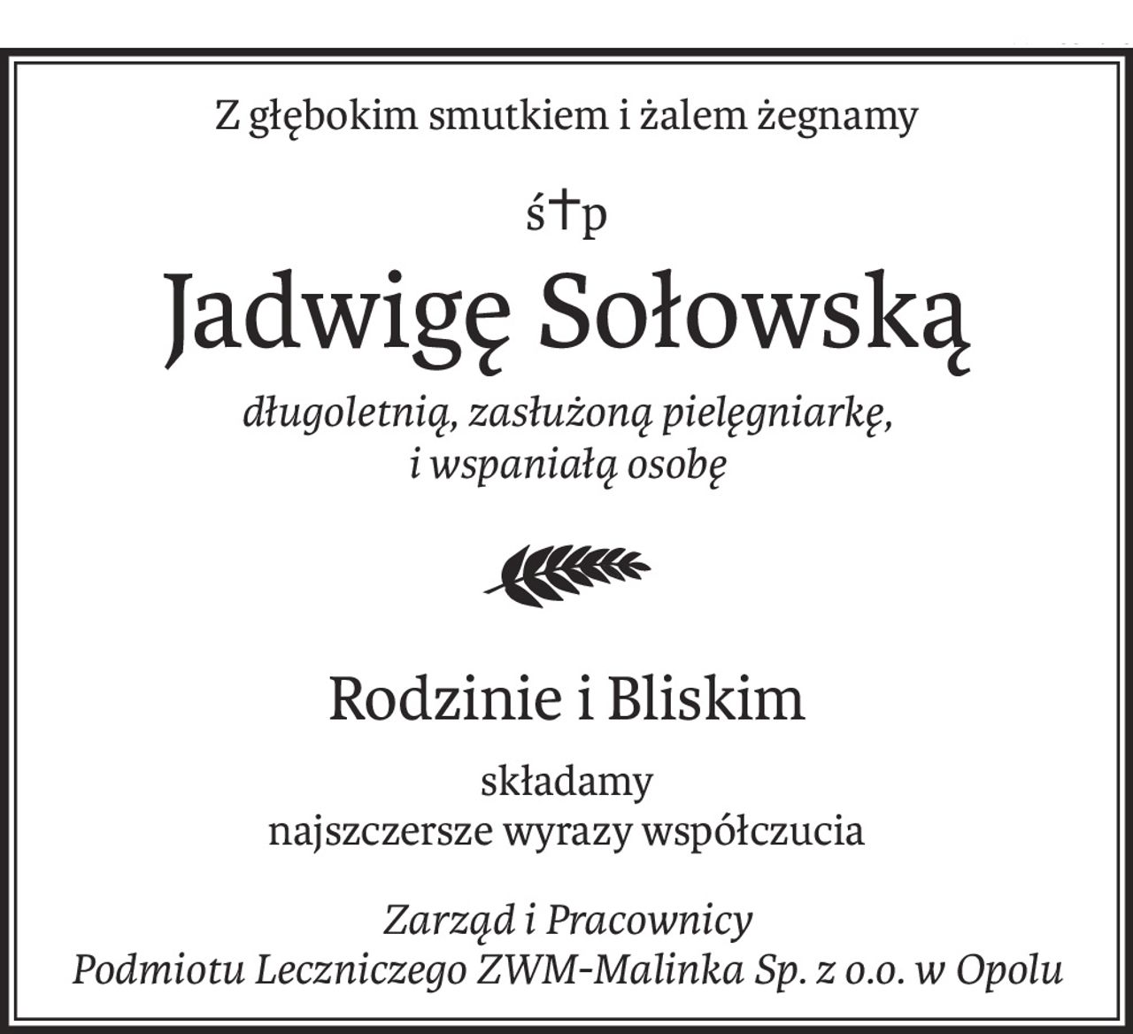 Z głębokim smutkiem i żalem żegnamy
ś+p
Jadwigę Sołowską
długoletnią, zasłużoną pielęgniarkę, 
i wspaniałą osobę

Rodzinie i Bliskim
składamy
najszczersze wyrazy współczucia
Zarząd i Pracownicy 
Podmiotu Leczniczego ZWM-Malinka Sp. z o.o. w Opolu