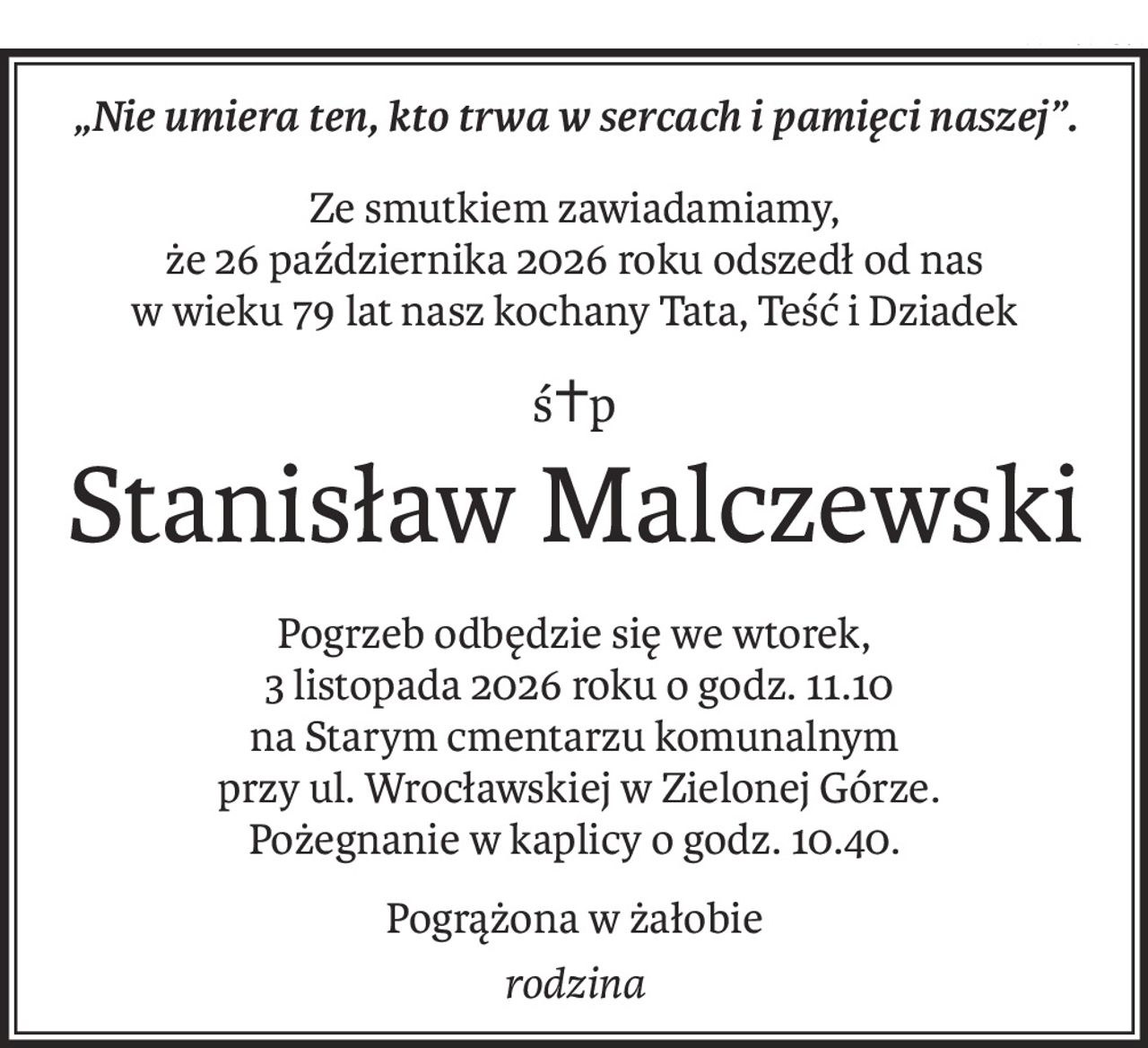 „Nie umiera ten, kto trwa w sercach i pamięci naszej”.
Ze smutkiem zawiadamiamy,
że 26 października 2026 roku odszedł od nas
w wieku 79 lat nasz kochany Tata, Teść i Dziadek
ś+p
Stanisław Malczewski
Pogrzeb odbędzie się we wtorek,
 3 listopada 2026 roku o godz. 11.10
na Starym cmentarzu komunalnym
 przy ul. Wrocławskiej w Zielonej Górze.
Pożegnanie w kaplicy o godz. 10.40.
Pogrążona w żałobie
rodzina