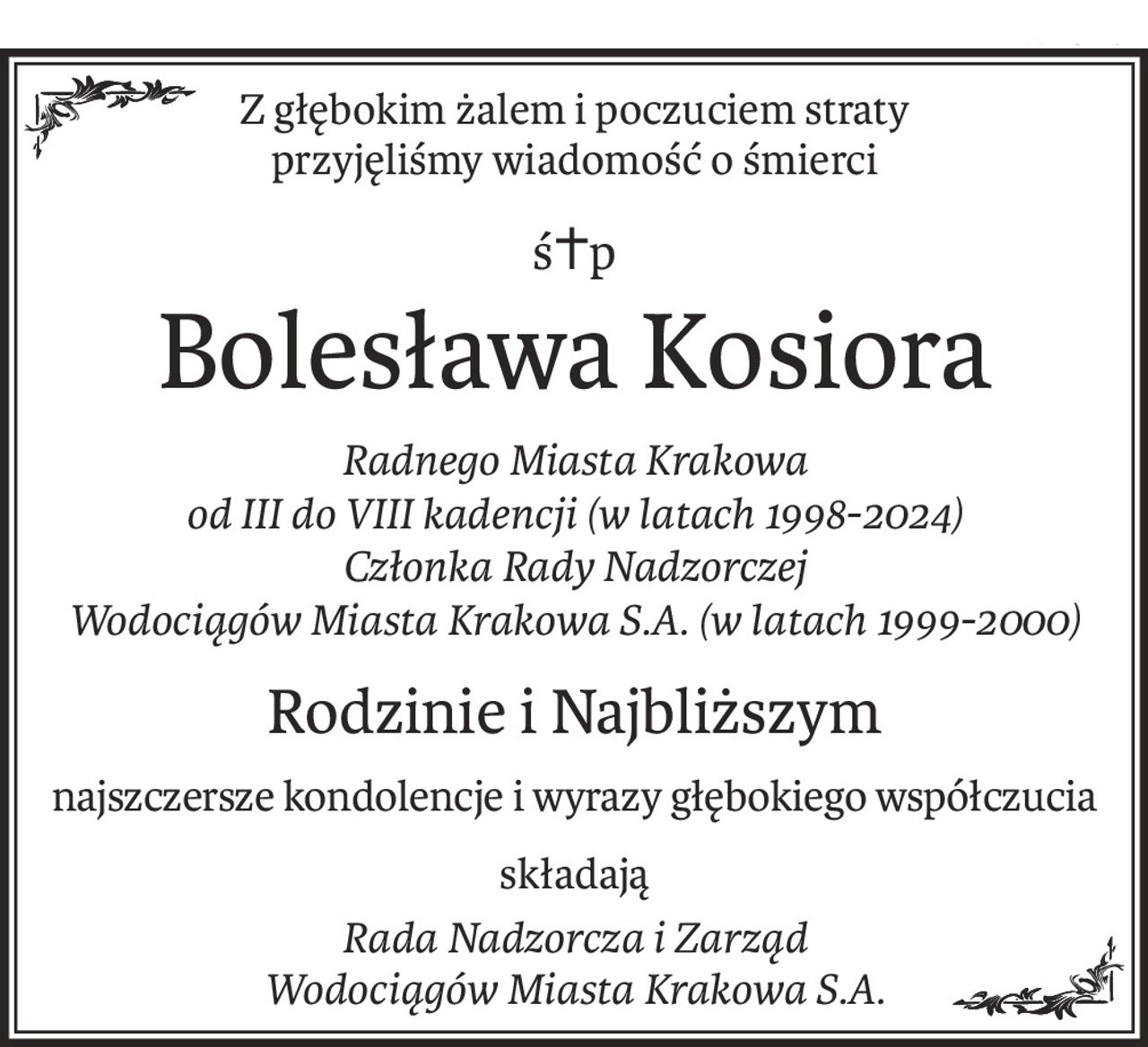 Z głębokim żalem i poczuciem straty
przyjęliśmy wiadomość o śmierci
ś+p
Bolesława Kosiora
Radnego Miasta Krakowa
od III do VIII kadencji (w latach 1998-2024)
Członka Rady Nadzorczej
Wodociągów Miasta Krakowa S.A. (w latach 1999-2000)
Rodzinie i Najbliższym
najszczersze kondolencje i wyrazy głębokiego współczucia
składają
Rada Nadzorcza i Zarząd
Wodociągów Miasta Krakowa S.A.