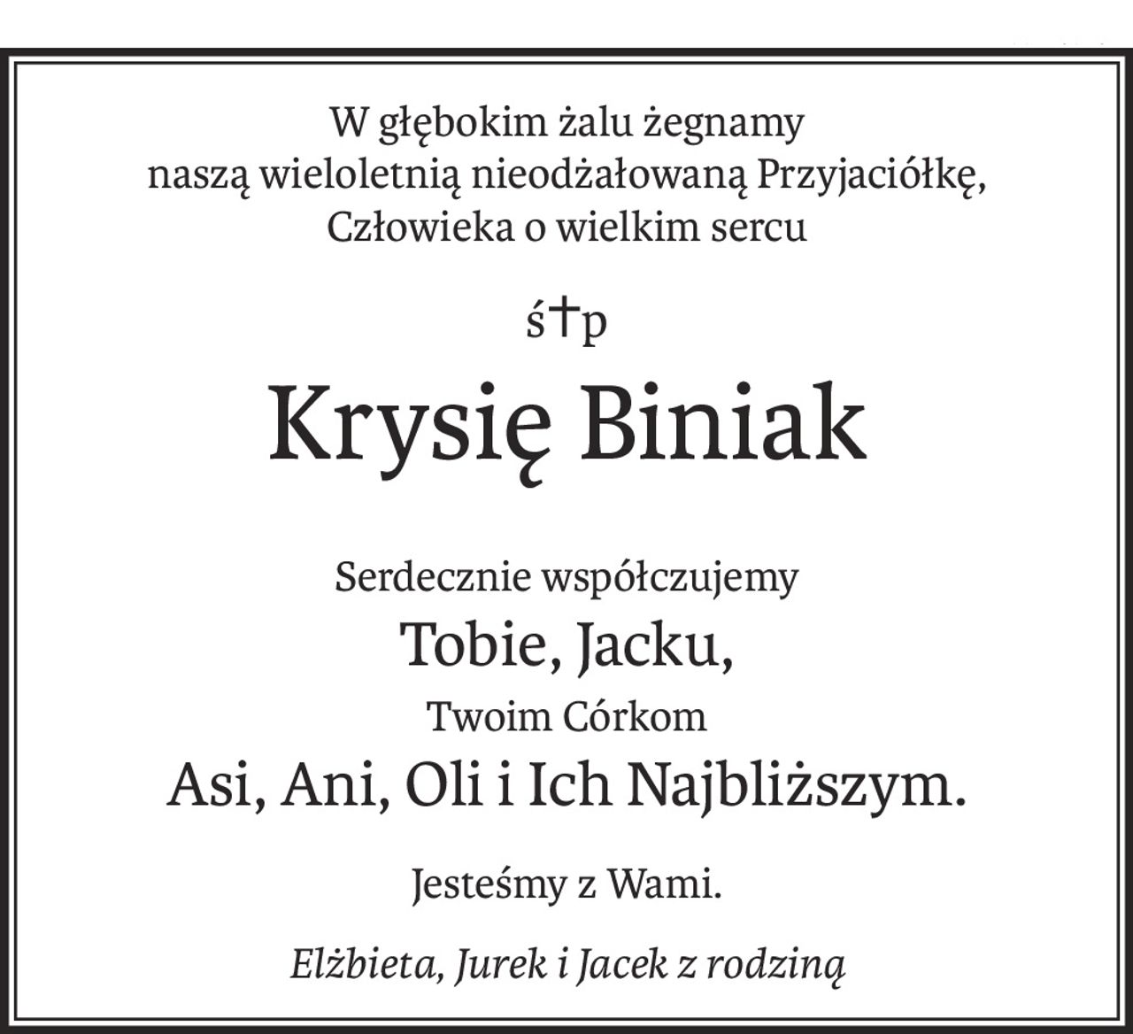W głębokim żalu żegnamy
naszą wieloletnią nieodżałowaną Przyjaciółkę,
Człowieka o wielkim sercu
ś+p
Krysię Biniak
Serdecznie współczujemy
Tobie, Jacku,
Twoim Córkom
Asi, Ani, Oli i Ich Najbliższym.
Jesteśmy z Wami.
Elżbieta, Jurek i Jacek z rodziną