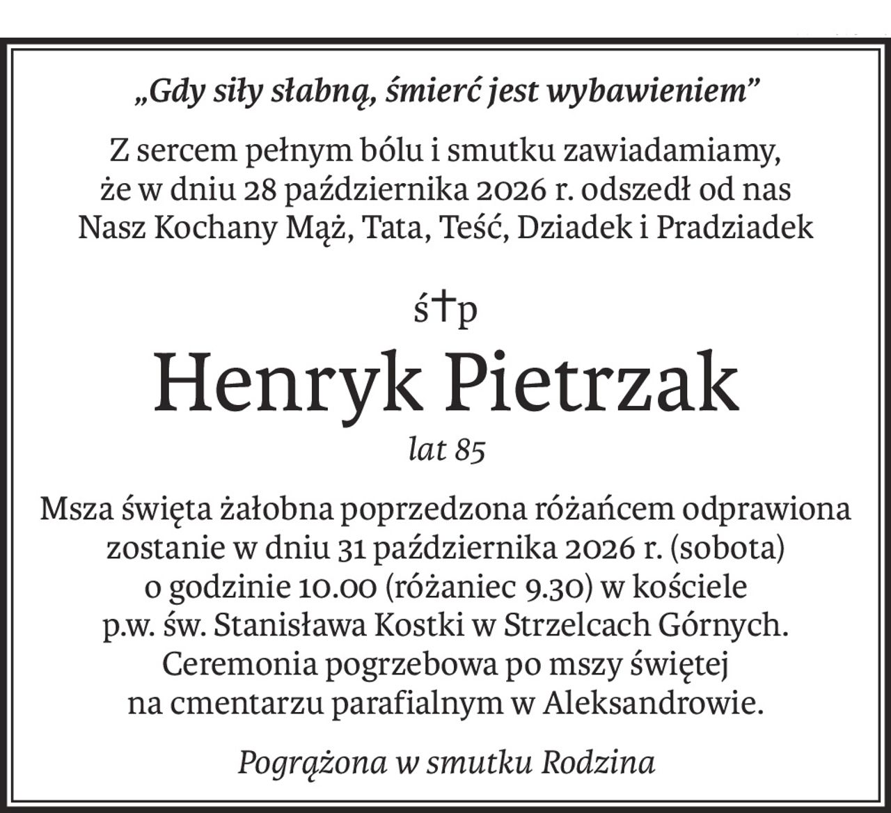 „Gdy siły słabną, śmierć jest wybawieniem”
Z sercem pełnym bólu i smutku zawiadamiamy,
że w dniu 28 października 2026 r. odszedł od nas
Nasz Kochany Mąż, Tata, Teść, Dziadek i Pradziadek
ś+p
Henryk Pietrzak
lat 85
Msza święta żałobna poprzedzona różańcem odprawiona zostanie w dniu 31 października 2026 r. (sobota) 
o godzinie 10.00 (różaniec 9.30) w kościele 
p.w. św. Stanisława Kostki w Strzelcach Górnych.
Ceremonia pogrzebowa po mszy świętej 
na cmentarzu parafialnym w Aleksandrowie.
Pogrążona w smutku Rodzina
