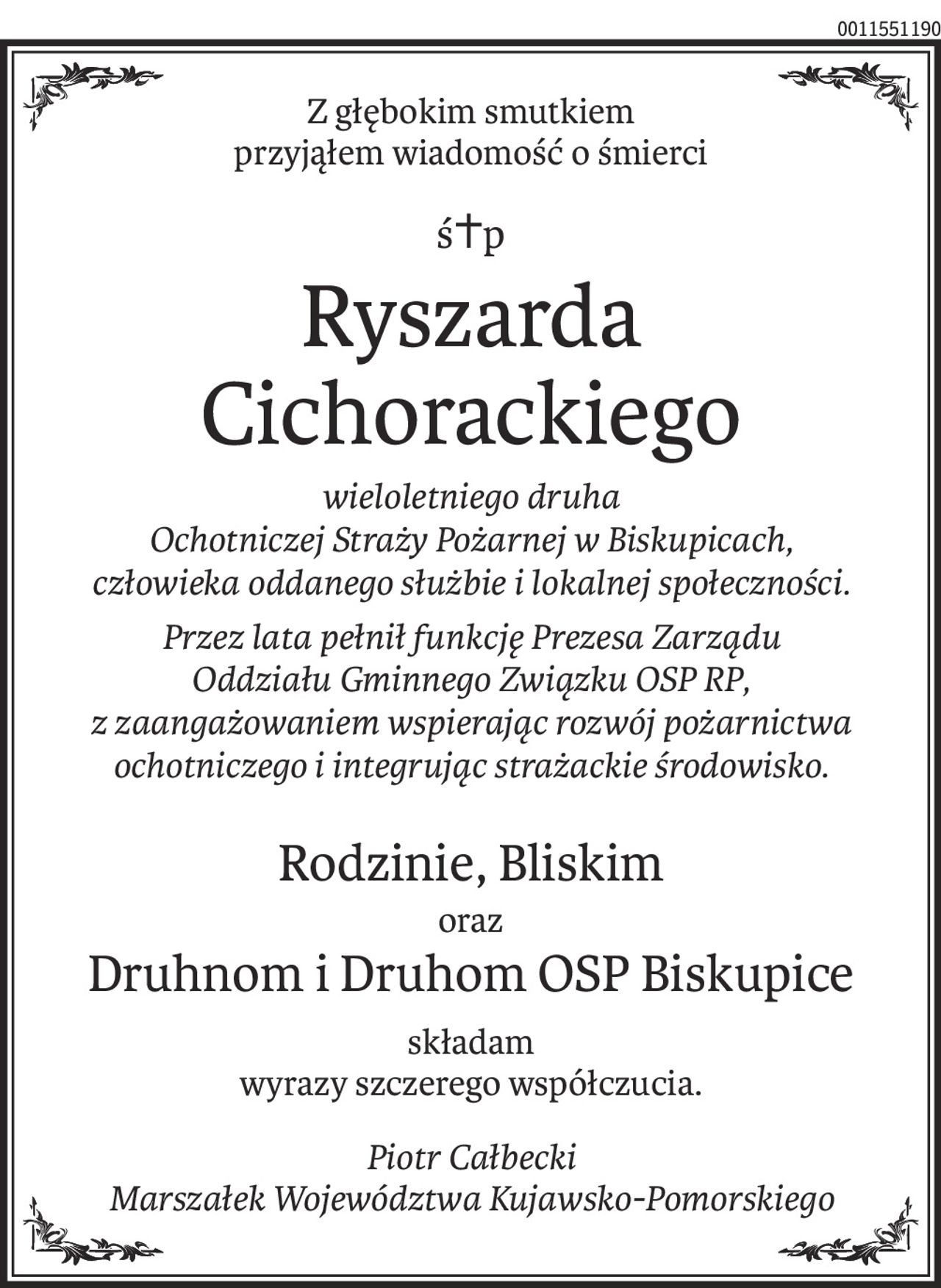 Z głębokim smutkiem 
przyjąłem wiadomość o śmierci
ś+p
Ryszarda 
Cichorackiego
wieloletniego druha 
Ochotniczej Straży Pożarnej w Biskupicach, 
człowieka oddanego służbie i lokalnej społeczności.
Przez lata pełnił funkcję Prezesa Zarządu 
Oddziału Gminnego Związku OSP RP, 
z zaangażowaniem wspierając rozwój pożarnictwa ochotniczego i integrując strażackie środowisko.
Rodzinie, Bliskim
oraz
Druhnom i Druhom OSP Biskupice
składam
wyrazy szczerego współczucia.
Piotr Całbecki 
Marszałek Województwa Kujawsko-Pomorskiego
