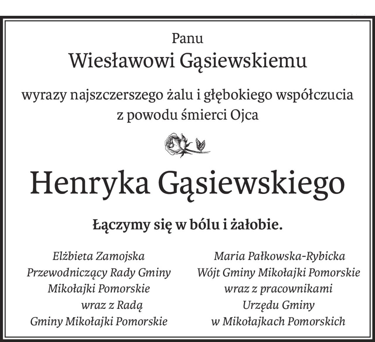 Panu
Wiesławowi Gąsiewskiemu
wyrazy najszczerszego żalu i głębokiego współczucia
z powodu śmierci Ojca

Henryka Gąsiewskiego
Łączymy się w bólu i żałobie.
Elżbieta Zamojska
Przewodniczący Rady Gminy 
Mikołajki Pomorskie 
 wraz z Radą 
Gminy Mikołajki Pomorskie
 Maria Pałkowska-Rybicka
Wójt Gminy Mikołajki Pomorskie
wraz z pracownikami 
Urzędu Gminy
w Mikołajkach Pomorskich