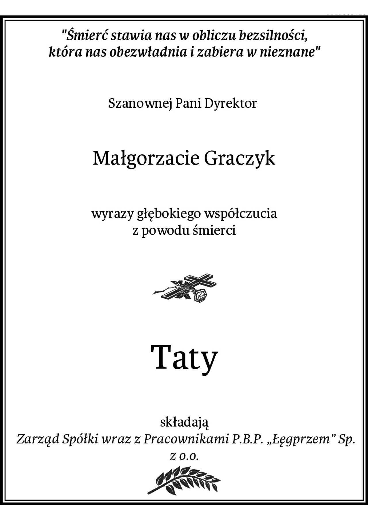 "Śmierć stawia nas w obliczu bezsilności,
która nas obezwładnia i zabiera w nieznane"
Szanownej Pani Dyrektor 
Małgorzacie Graczyk
wyrazy głębokiego współczucia
z powodu śmierci
Taty
składają
 Zarząd Spółki wraz z Pracownikami P.B.P. „Łęgprzem” Sp. z o.o.