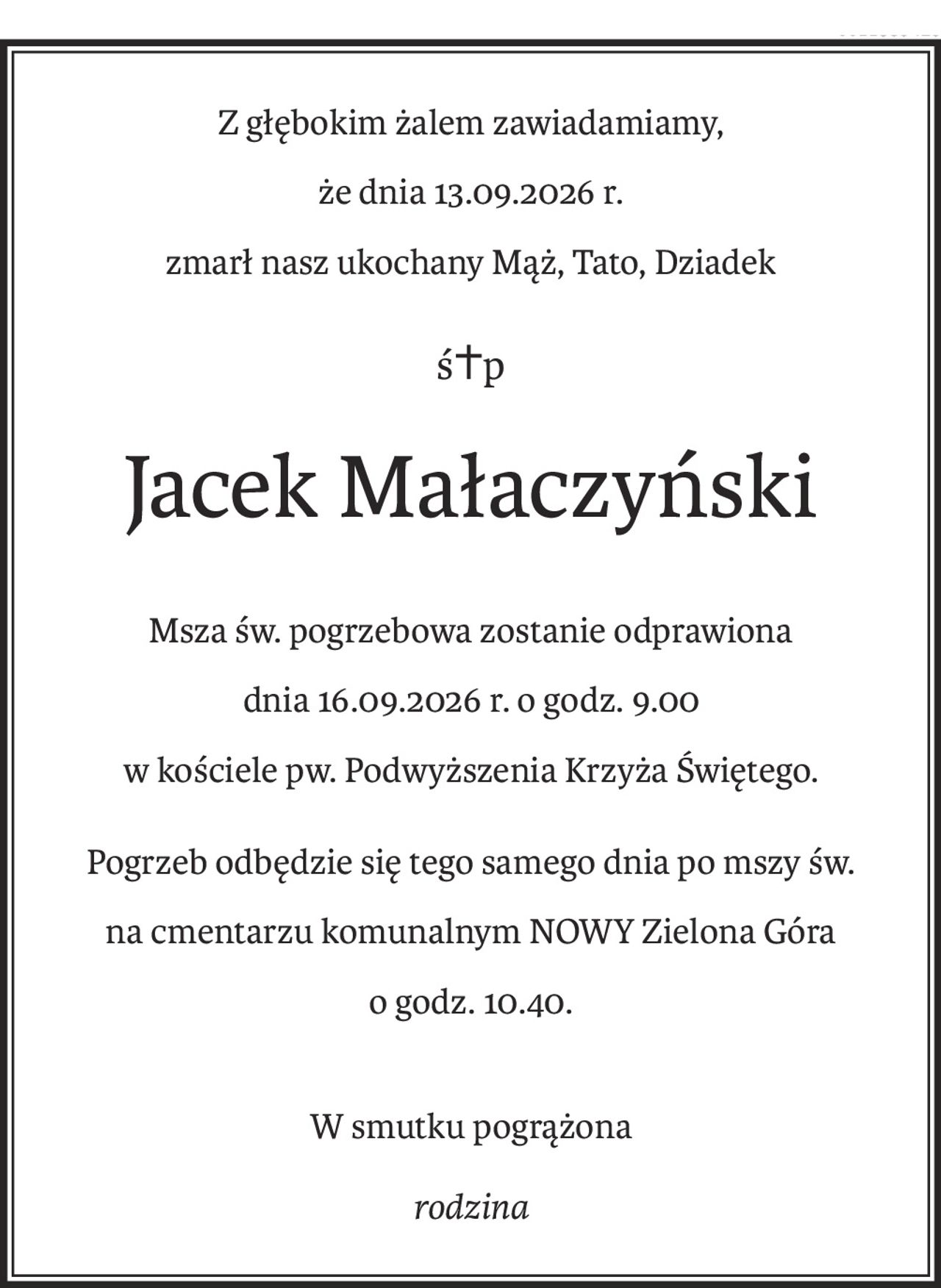 Z głębokim żalem zawiadamiamy,
że dnia 13.09.2026 r.
zmarł nasz ukochany Mąż, Tato, Dziadek
ś+p
Jacek Małaczyński
Msza św. pogrzebowa zostanie odprawiona
dnia 16.09.2026 r. o godz. 9.00
w kościele pw. Podwyższenia Krzyża Świętego.
Pogrzeb odbędzie się tego samego dnia po mszy św.
na cmentarzu komunalnym NOWY Zielona Góra
o godz. 10.40.
W smutku pogrążona
rodzina