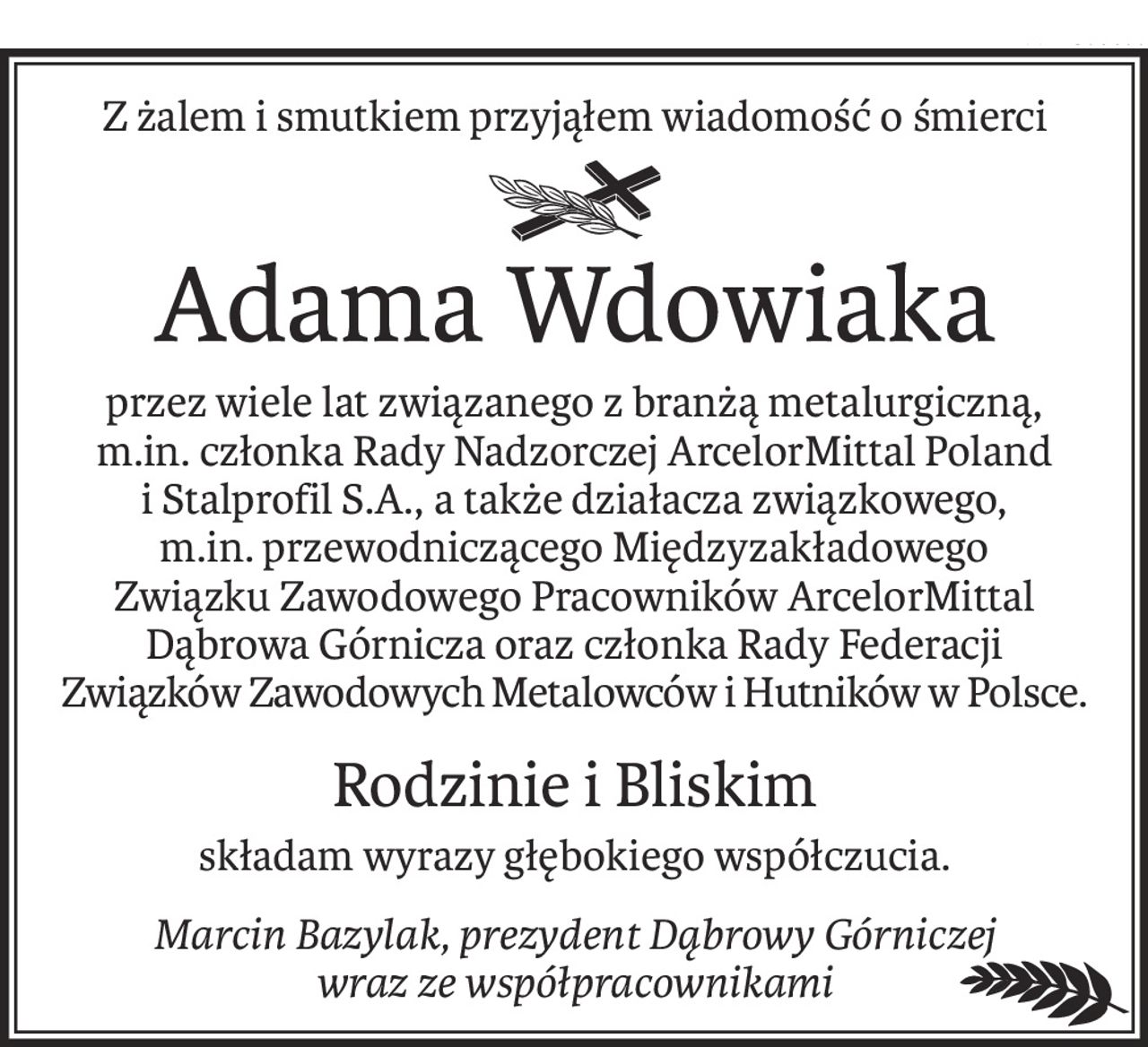 Z żalem i smutkiem przyjąłem wiadomość o śmierci
ś+p
Adama Wdowiaka
przez wiele lat związanego z branżą metalurgiczną,
m.in. członka Rady Nadzorczej ArcelorMittal Poland
i Stalprofil S.A., a także działacza związkowego,
m.in. przewodniczącego Międzyzakładowego
Związku Zawodowego Pracowników ArcelorMittal Dąbrowa Górnicza oraz członka Rady Federacji 
Związków Zawodowych Metalowców i Hutników w Polsce.
Rodzinie i Bliskim
składam wyrazy głębokiego współczucia.
Marcin Bazylak, prezydent Dąbrowy Górniczej
wraz ze współpracownikami