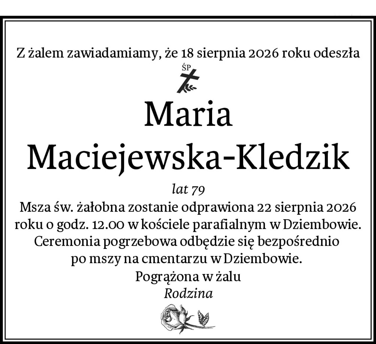 Z żalem zawiadamiamy, że 18 sierpnia 2026 roku odeszła
Maria Maciejewska-Kledzik
lat 79
Msza św. żałobna zostanie odprawiona 22 sierpnia 2026 roku o godz. 12.00 w kościele parafialnym w Dziembowie. Ceremonia pogrzebowa odbędzie się bezpośrednio 
po mszy na cmentarzu w Dziembowie. 
Pogrążona w żalu
Rodzina