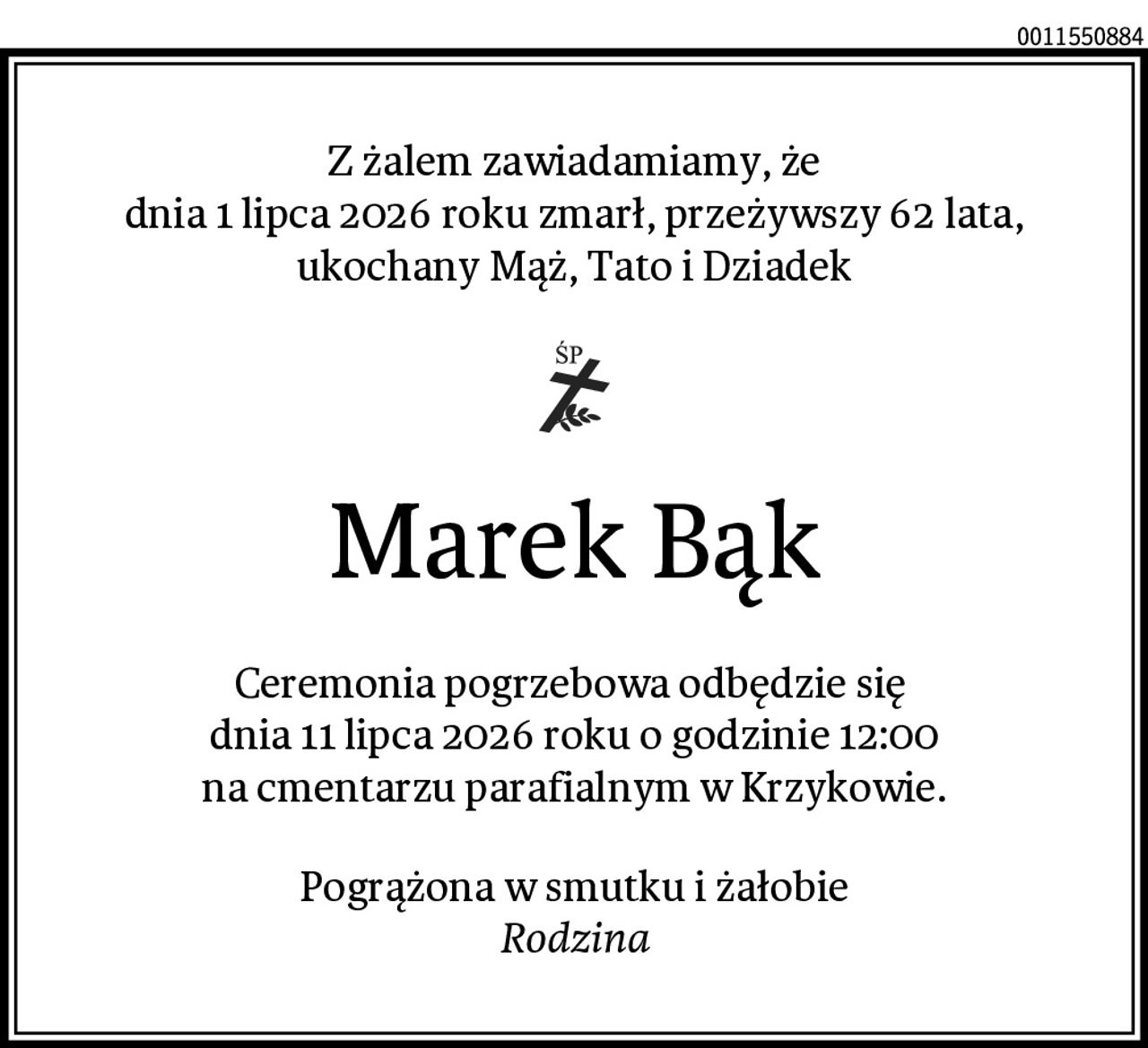 Z żalem zawiadamiamy, że
dnia 1 lipca 2026 roku zmarł, przeżywszy 62 lata,
ukochany Mąż, Tato i Dziadek
Marek Bąk
Ceremonia pogrzebowa odbędzie się 
dnia 11 lipca 2026 roku o godzinie 12:00
na cmentarzu parafialnym w Krzykowie.
Pogrążona w smutku i żałobie
Rodzina