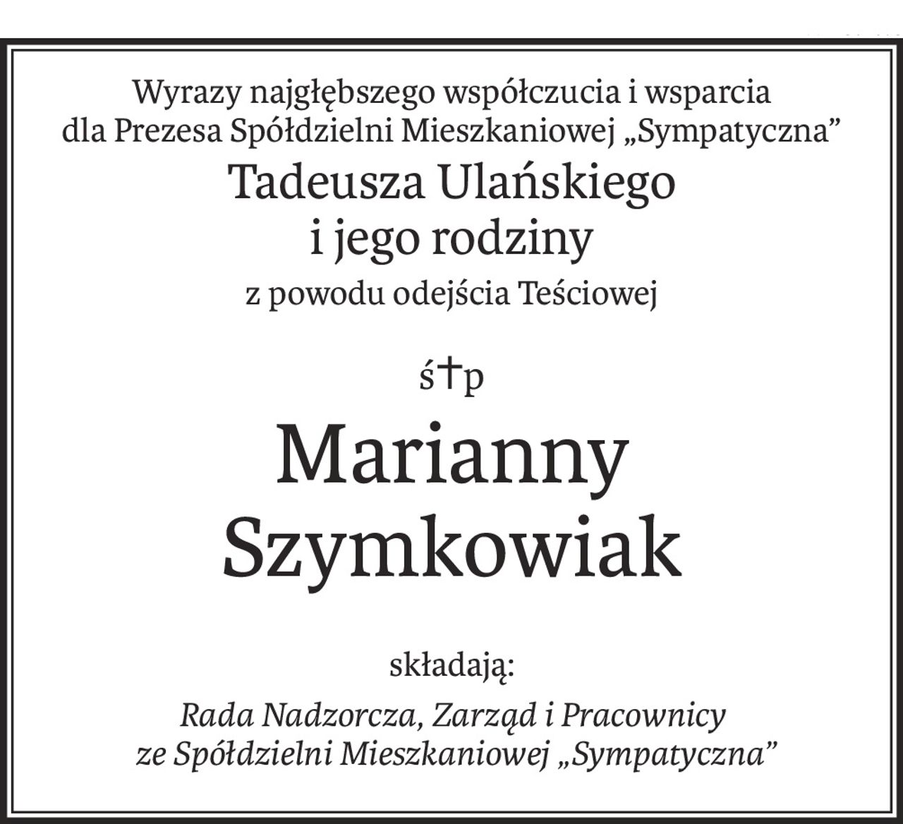 Wyrazy najgłębszego współczucia i wsparcia
dla Prezesa Spółdzielni Mieszkaniowej „Sympatyczna”
Tadeusza Ulańskiego
i jego rodziny
z powodu odejścia Teściowej
ś+p
Marianny Szymkowiak
składają:
Rada Nadzorcza, Zarząd i Pracownicy
 ze Spółdzielni Mieszkaniowej „Sympatyczna”