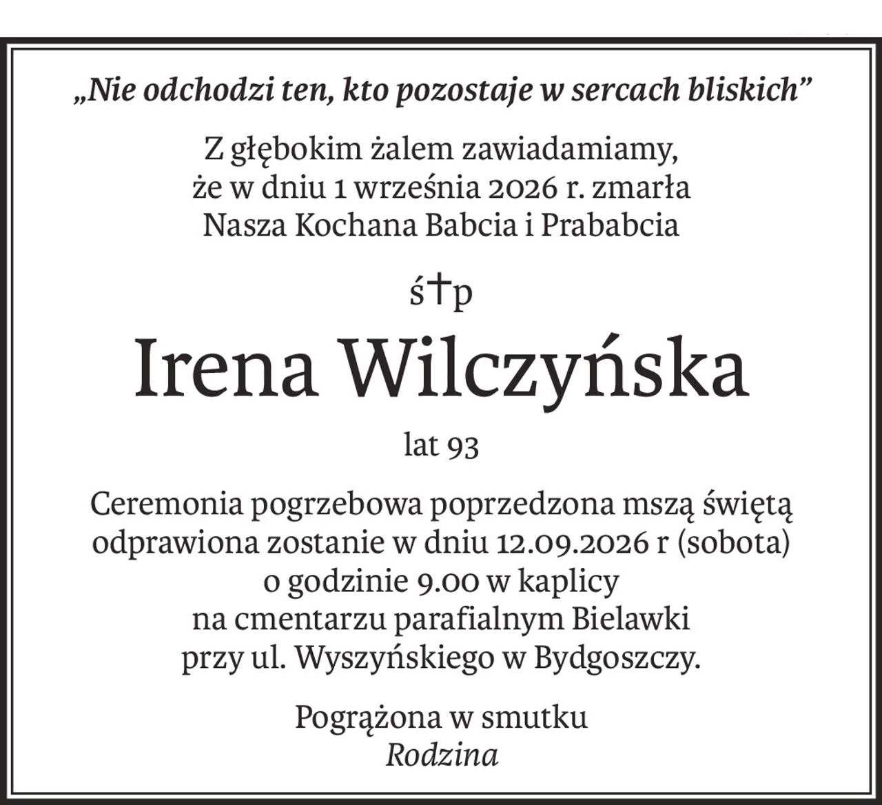 „Nie odchodzi ten, kto pozostaje w sercach bliskich”
Z głębokim żalem zawiadamiamy,
że w dniu 1 września 2026 r. zmarła
Nasza Kochana Babcia i Prababcia
ś+p
Irena Wilczyńska
lat 93
Ceremonia pogrzebowa poprzedzona mszą świętą odprawiona zostanie w dniu 12.09.2026 r (sobota)
o godzinie 9.00 w kaplicy
na cmentarzu parafialnym Bielawki
przy ul. Wyszyńskiego w Bydgoszczy.
Pogrążona w smutku
Rodzina