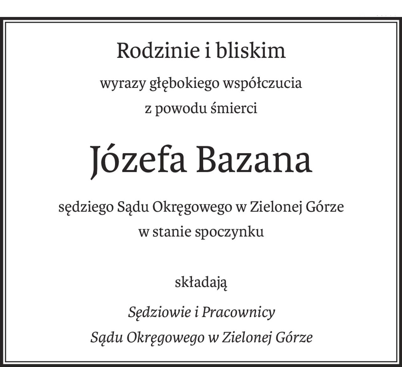 Rodzinie i bliskim
wyrazy głębokiego współczucia
z powodu śmierci
Józefa Bazana
sędziego Sądu Okręgowego w Zielonej Górze
w stanie spoczynku
składają
Sędziowie i Pracownicy 
Sądu Okręgowego w Zielonej Górze