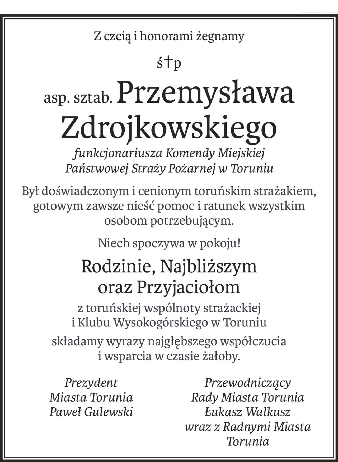 Z czcią i honorami żegnamy 
śp. asp. sztab. Przemysława Zdrojkowskiego
funkcjonariusza Komendy Miejskiej Państwowej Straży Pożarnej w Toruniu

Był doświadczonym i cenionym toruńskim strażakiem, gotowym zawsze nieść pomoc i ratunek wszystkim osobom potrzebującym.
Niech spoczywa w pokoju!
Rodzinie, Najbliższym oraz Przyjaciołom z toruńskiej wspólnoty strażackiej i Klubu Wysokogórskiego w Toruniu składamy wyrazy najgłębszego współczucia i wsparcia w czasie żałoby.



Prezydent 
Miasta Torunia
Paweł Gulewski	

Przewodniczący 
Rady Miasta Torunia
Łukasz Walkusz
wraz z Radnymi Miasta Torunia