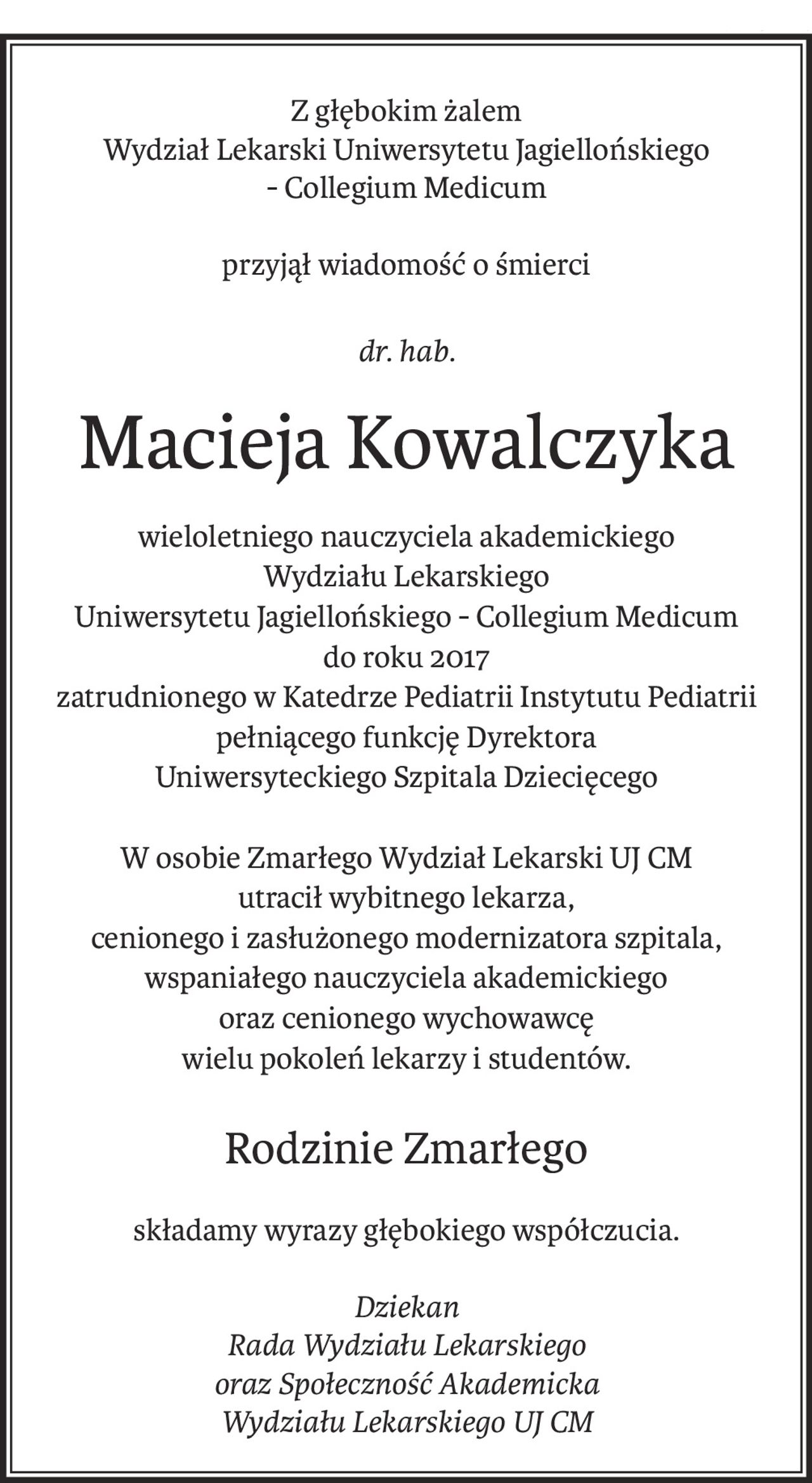 Z głębokim żalem
Wydział Lekarski Uniwersytetu Jagiellońskiego 
- Collegium Medicum
przyjął wiadomość o śmierci
dr. hab.
Macieja Kowalczyka
wieloletniego nauczyciela akademickiego 
Wydziału Lekarskiego
Uniwersytetu Jagiellońskiego - Collegium Medicum
do roku 2017
zatrudnionego w Katedrze Pediatrii Instytutu Pediatrii
pełniącego funkcję Dyrektora 
Uniwersyteckiego Szpitala Dziecięcego
W osobie Zmarłego Wydział Lekarski UJ CM 
utracił wybitnego lekarza, 
cenionego i zasłużonego modernizatora szpitala, wspaniałego nauczyciela akademickiego 
oraz cenionego wychowawcę 
wielu pokoleń lekarzy i studentów.
Rodzinie Zmarłego
składamy wyrazy głębokiego współczucia.
Dziekan
Rada Wydziału Lekarskiego
oraz Społeczność Akademicka
Wydziału Lekarskiego UJ CM