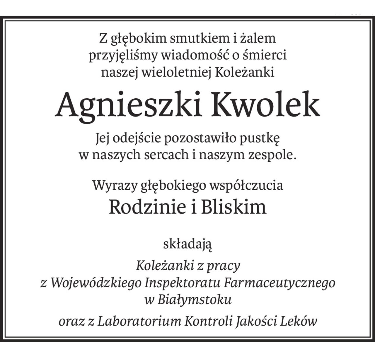 Z głębokim smutkiem i żalem 
przyjęliśmy wiadomość o śmierci
naszej wieloletniej Koleżanki
Agnieszki Kwolek
Jej odejście pozostawiło pustkę 
w naszych sercach i naszym zespole.
Wyrazy głębokiego współczucia
Rodzinie i Bliskim
składają
Koleżanki z pracy 
z Wojewódzkiego Inspektoratu Farmaceutycznego 
w Białymstoku
oraz z Laboratorium Kontroli Jakości Leków