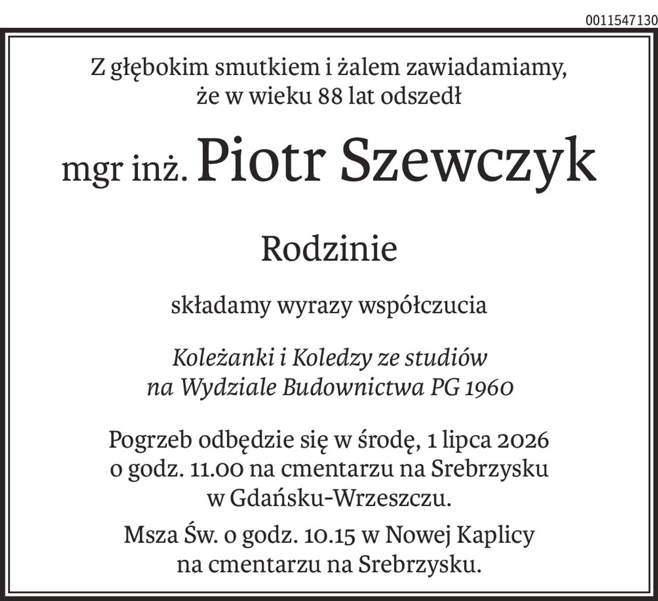 Z głębokim smutkiem i żalem zawiadamiamy,
że w wieku 88 lat odszedł
mgr inż.Piotr Szewczyk
Rodzinie
składamy wyrazy współczucia
Koleżanki i Koledzy ze studiów
na Wydziale Budownictwa PG 1960
Pogrzeb odbędzie się w środę, 1 lipca 2026
o godz. 11.00 na cmentarzu na Srebrzysku
w Gdańsku-Wrzeszczu.
Msza Św. o godz. 10.15 w Nowej Kaplicy
na cmentarzu na Srebrzysku.