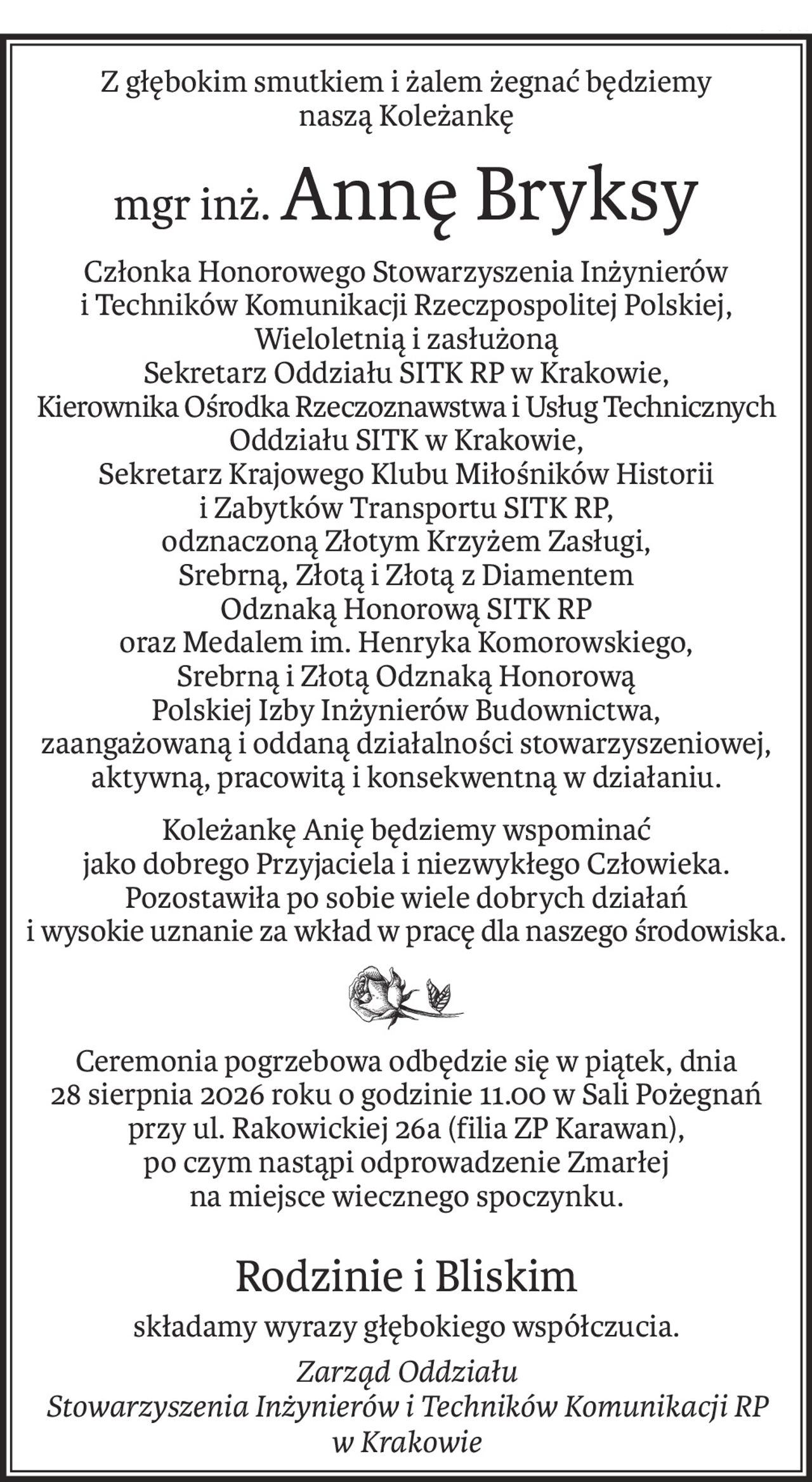Z głębokim smutkiem i żalem żegnać będziemy
naszą Koleżankę
mgr inż.Annę Bryksy
Członka Honorowego Stowarzyszenia Inżynierów 
i Techników Komunikacji Rzeczpospolitej Polskiej,
Wieloletnią i zasłużoną
Sekretarz Oddziału SITK RP w Krakowie,
Kierownika Ośrodka Rzeczoznawstwa i Usług Technicznych Oddziału SITK w Krakowie,
Sekretarz Krajowego Klubu Miłośników Historii 
i Zabytków Transportu SITK RP,
odznaczoną Złotym Krzyżem Zasługi,
Srebrną, Złotą i Złotą z Diamentem
Odznaką Honorową SITK RP
oraz Medalem im. Henryka Komorowskiego,
Srebrną i Złotą Odznaką Honorową
Polskiej Izby Inżynierów Budownictwa,
zaangażowaną i oddaną działalności stowarzyszeniowej, aktywną, pracowitą i konsekwentną w działaniu.
Koleżankę Anię będziemy wspominać
jako dobrego Przyjaciela i niezwykłego Człowieka.
Pozostawiła po sobie wiele dobrych działań
i wysokie uznanie za wkład w pracę dla naszego środowiska.
Ceremonia pogrzebowa odbędzie się w piątek, dnia
28 sierpnia 2026 roku o godzinie 11.00 w Sali Pożegnań przy ul. Rakowickiej 26a (filia ZP Karawan),
po czym nastąpi odprowadzenie Zmarłej
na miejsce wiecznego spoczynku.
Rodzinie i Bliskim
składamy wyrazy głębokiego współczucia.
Zarząd Oddziału
Stowarzyszenia Inżynierów i Techników Komunikacji RP
w Krakowie