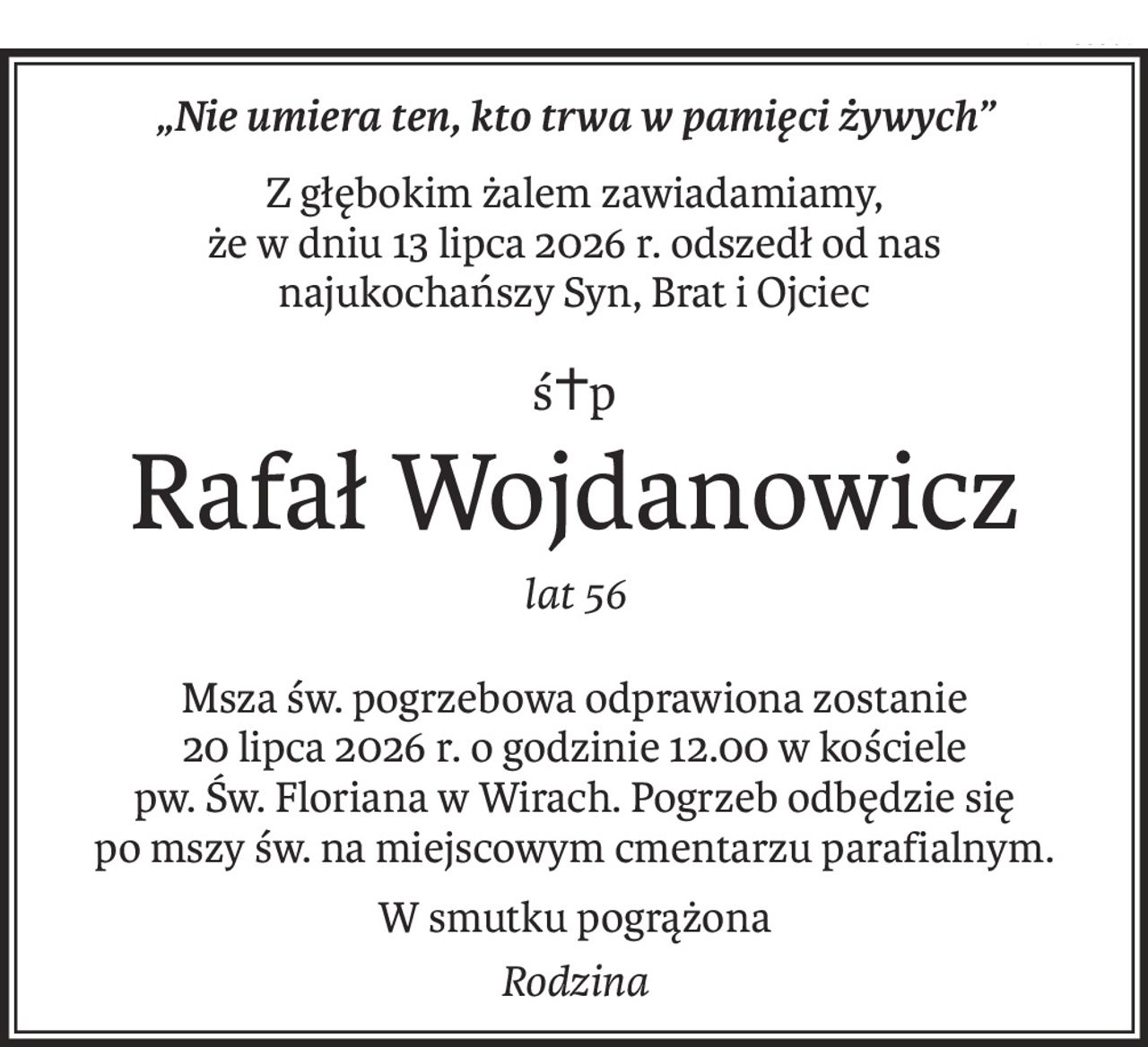 „Nie umiera ten, kto trwa w pamięci żywych”
Z głębokim żalem zawiadamiamy, 
że w dniu 13 lipca 2026 r. odszedł od nas 
najukochańszy Syn, Brat i Ojciec
ś+p
Rafał Wojdanowicz
lat 56
Msza św. pogrzebowa odprawiona zostanie 
20 lipca 2026 r. o godzinie 12.00 w kościele pw. Św. Floriana w Wirach. Pogrzeb odbędzie się 
po mszy św. na miejscowym cmentarzu parafialnym.
W smutku pogrążona
Rodzina