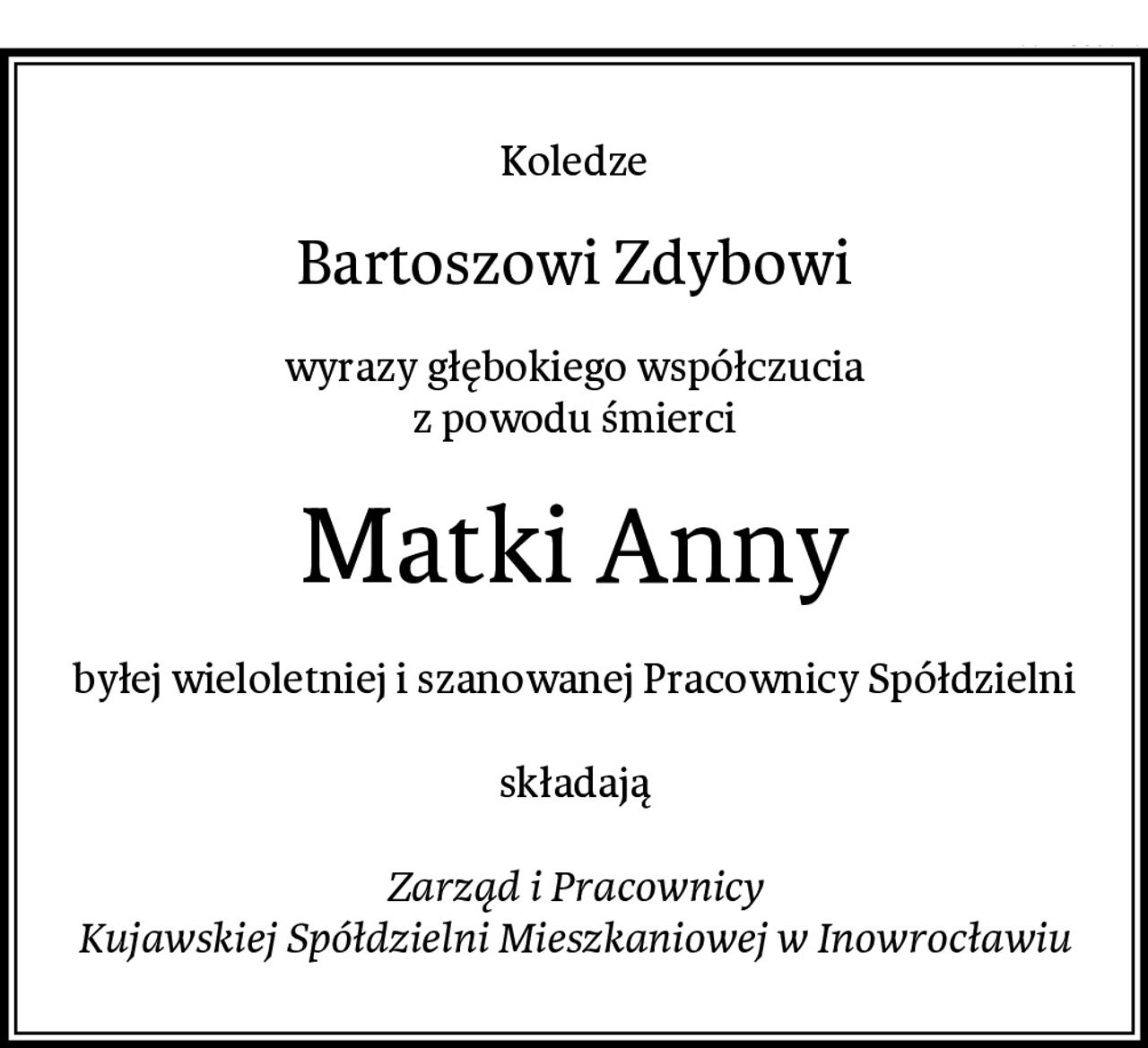 Koledze
Bartoszowi Zdybowi
wyrazy głębokiego współczucia
z powodu śmierci
Matki Anny
byłej wieloletniej i szanowanej Pracownicy Spółdzielni

składają

Zarząd i Pracownicy
Kujawskiej Spółdzielni Mieszkaniowej w Inowrocławiu