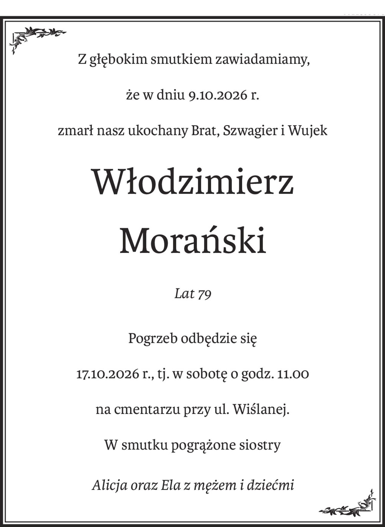 Z głębokim smutkiem zawiadamiamy,
że w dniu 9.10.2026 r.
zmarł nasz ukochany Brat, Szwagier i Wujek
Włodzimierz
Morański
Lat 79
Pogrzeb odbędzie się
17.10.2026 r., tj. w sobotę o godz. 11.00
na cmentarzu przy ul. Wiślanej.
W smutku pogrążone siostry
Alicja oraz Ela z mężem i dziećmi