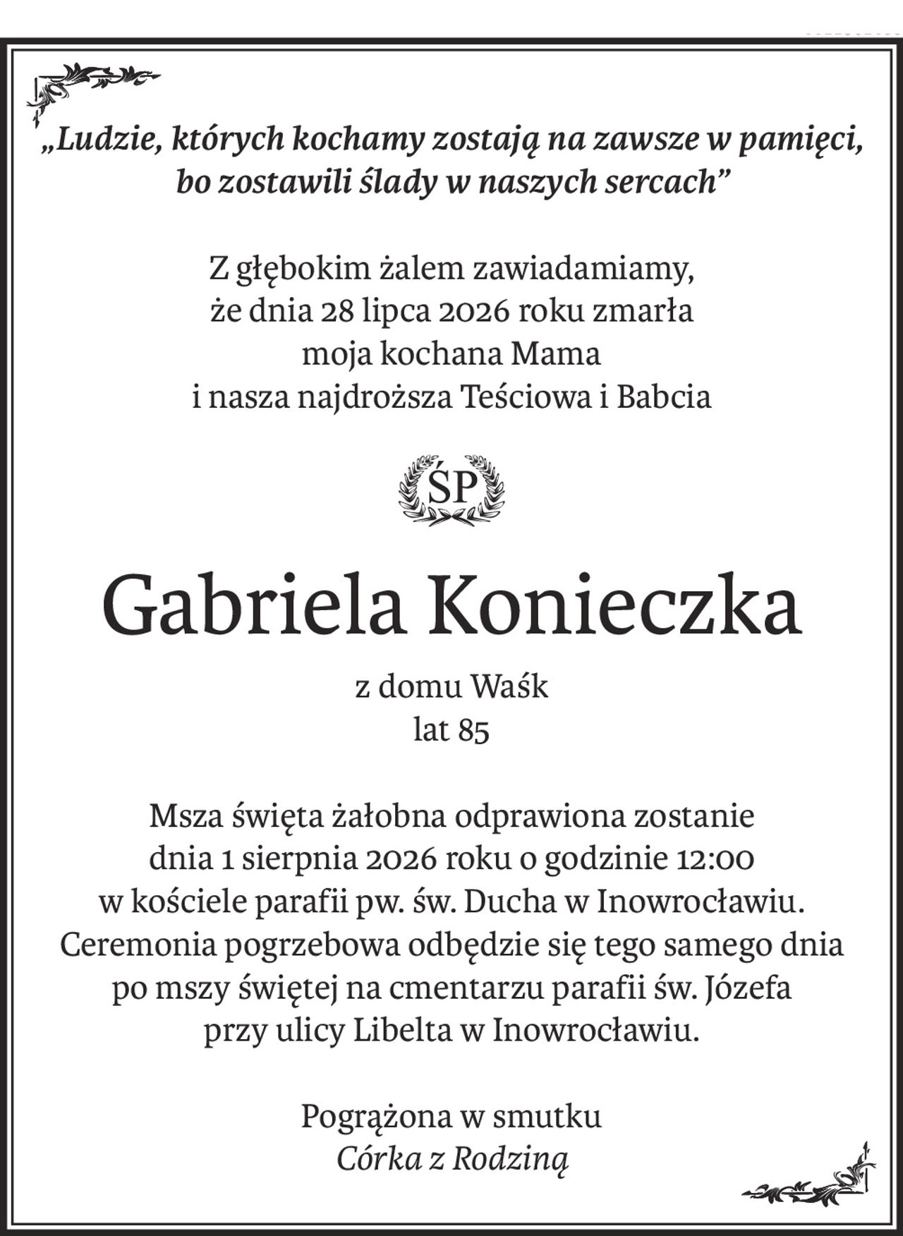„Ludzie, których kochamy zostają na zawsze w pamięci,
bo zostawili ślady w naszych sercach”
Z głębokim żalem zawiadamiamy,
że dnia 28 lipca 2026 roku zmarła
moja kochana Mama
i nasza najdroższa Teściowa i Babcia
ś+p
Gabriela Konieczka
z domu Waśk
lat 85
Msza święta żałobna odprawiona zostanie
dnia 1 sierpnia 2026 roku o godzinie 12:00
w kościele parafii pw. św. Ducha w Inowrocławiu.
Ceremonia pogrzebowa odbędzie się tego samego dnia
po mszy świętej na cmentarzu parafii św. Józefa
przy ulicy Libelta w Inowrocławiu.
Pogrążona w smutku
Córka z Rodziną