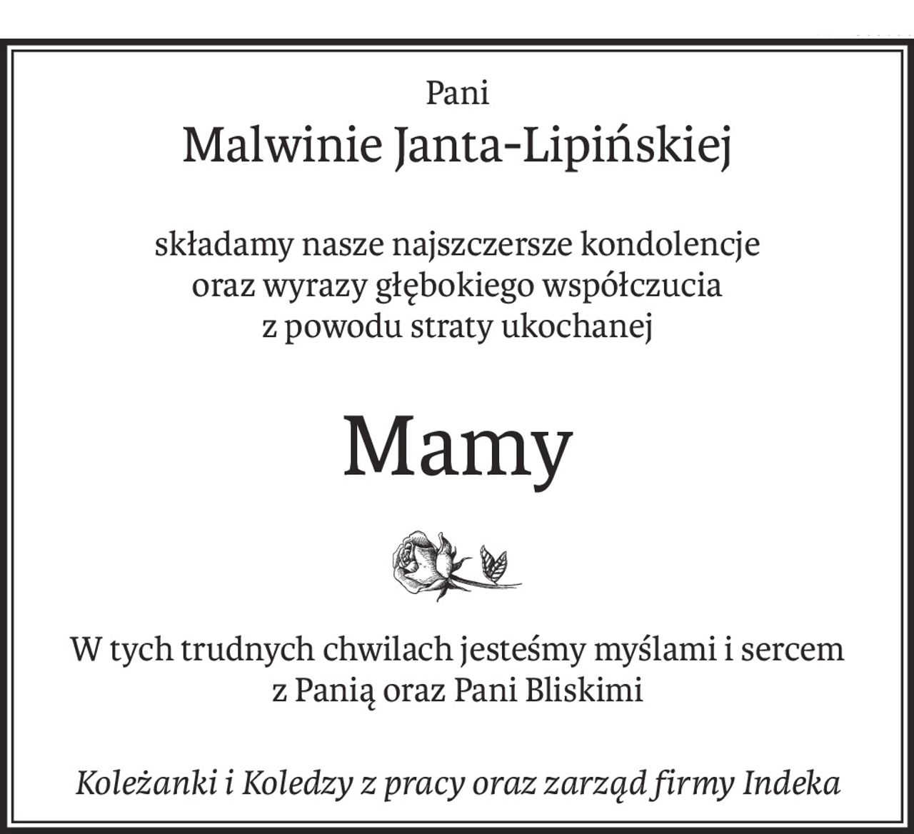 Pani
Malwinie Janta-Lipińskiej
składamy nasze najszczersze kondolencje
oraz wyrazy głębokiego współczucia
z powodu straty ukochanej
Mamy
W tych trudnych chwilach jesteśmy myślami i sercem
z Panią oraz Pani Bliskimi
Koleżanki i Koledzy z pracy oraz zarząd firmy Indeka