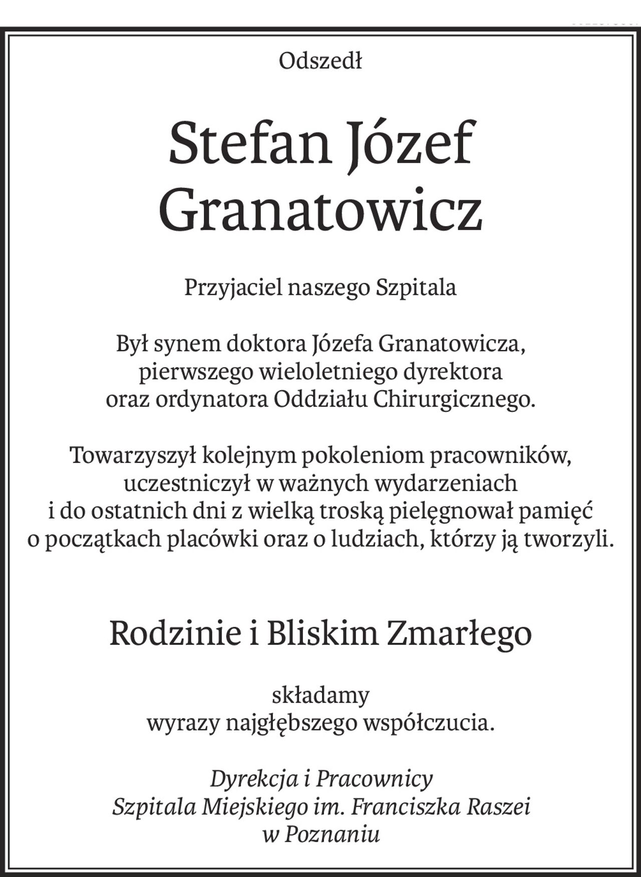 Odszedł
Stefan Józef Granatowicz
Przyjaciel naszego Szpitala
Był synem doktora Józefa Granatowicza,
pierwszego wieloletniego dyrektora
oraz ordynatora Oddziału Chirurgicznego.
Towarzyszył kolejnym pokoleniom pracowników,
uczestniczył w ważnych wydarzeniach
i do ostatnich dni z wielką troską pielęgnował pamięć
o początkach placówki oraz o ludziach, którzy ją tworzyli.
Rodzinie i Bliskim Zmarłego
składamy
wyrazy najgłębszego współczucia.
Dyrekcja i Pracownicy
Szpitala Miejskiego im. Franciszka Raszei
w Poznaniu