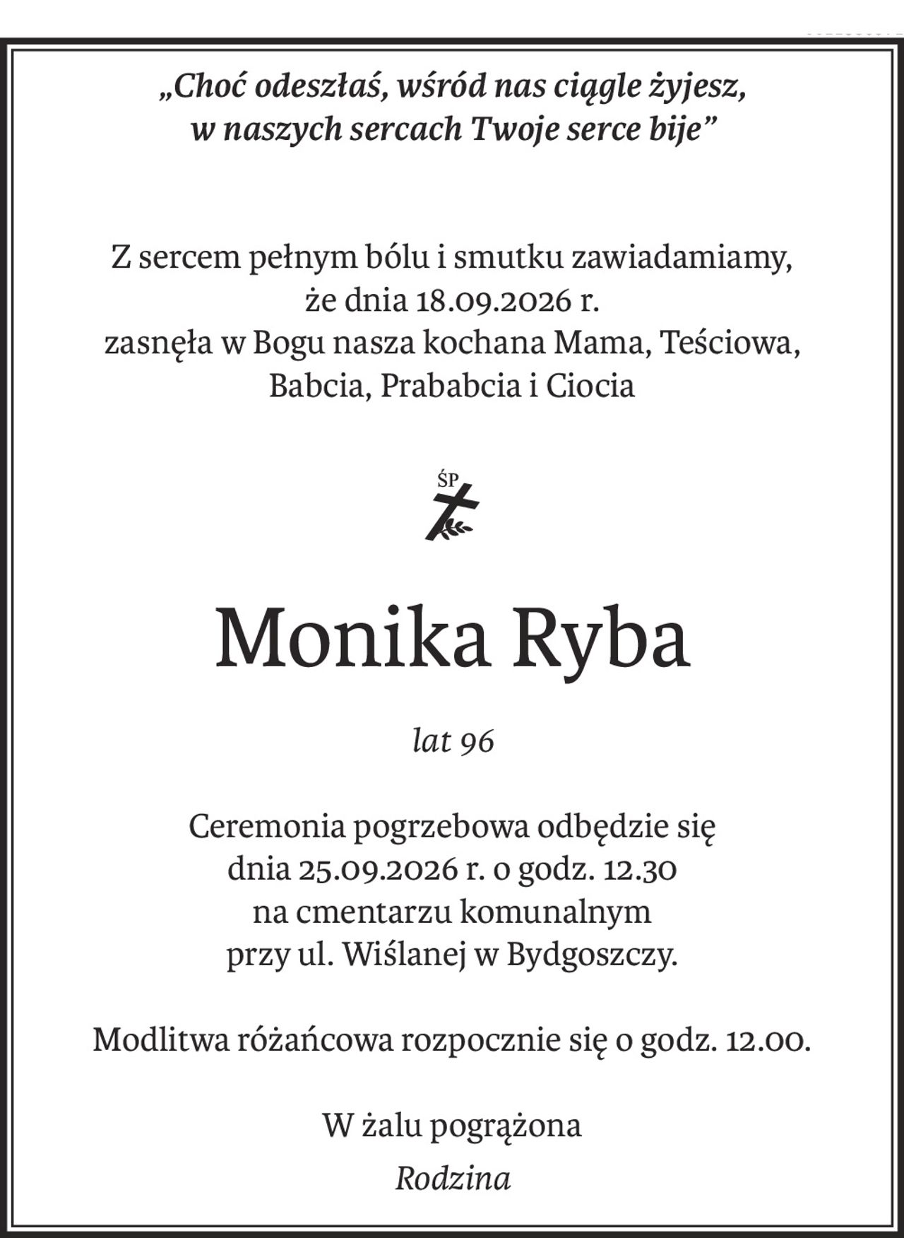 „Choć odeszłaś, wśród nas ciągle żyjesz,
w naszych sercach Twoje serce bije”
Z sercem pełnym bólu i smutku zawiadamiamy, 
że dnia 18.09.2026 r.
zasnęła w Bogu nasza kochana Mama, Teściowa, 
Babcia, Prababcia i Ciocia
ś+p
Monika Ryba
lat 96
Ceremonia pogrzebowa odbędzie się 
dnia 25.09.2026 r. o godz. 12.30
na cmentarzu komunalnym 
przy ul. Wiślanej w Bydgoszczy.
Modlitwa różańcowa rozpocznie się o godz. 12.00.
W żalu pogrążona
Rodzina