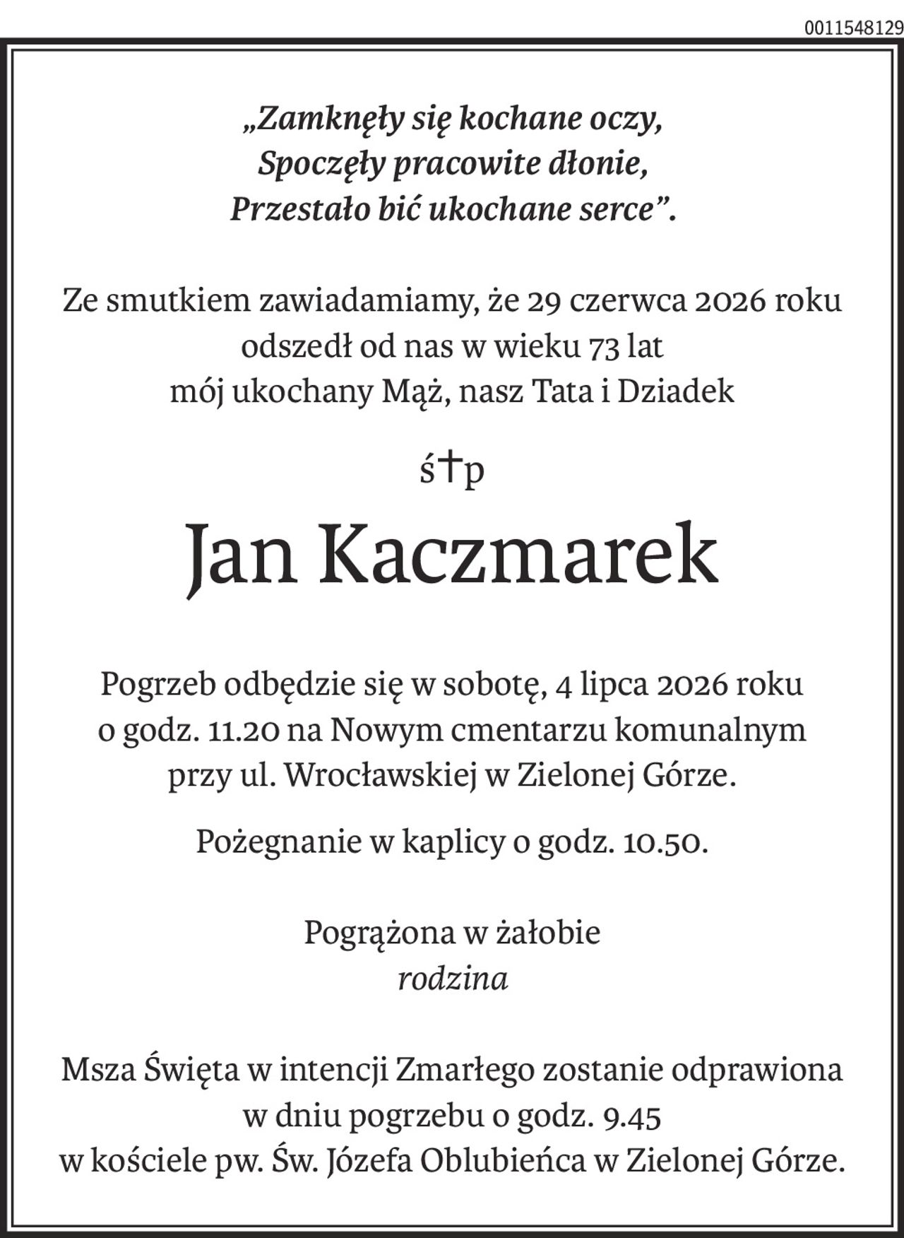 „Zamknęły się kochane oczy,
Spoczęły pracowite dłonie,
Przestało bić ukochane serce”.
Ze smutkiem zawiadamiamy, że 29 czerwca 2026 roku odszedł od nas w wieku 73 lat
mój ukochany Mąż, nasz Tata i Dziadek
ś+p
Jan Kaczmarek
Pogrzeb odbędzie się w sobotę, 4 lipca 2026 roku
o godz. 11.20 na Nowym cmentarzu komunalnym
przy ul. Wrocławskiej w Zielonej Górze.
Pożegnanie w kaplicy o godz. 10.50.
Pogrążona w żałobie
rodzina
Msza Święta w intencji Zmarłego zostanie odprawiona
w dniu pogrzebu o godz. 9.45
w kościele pw. Św. Józefa Oblubieńca w Zielonej Górze.