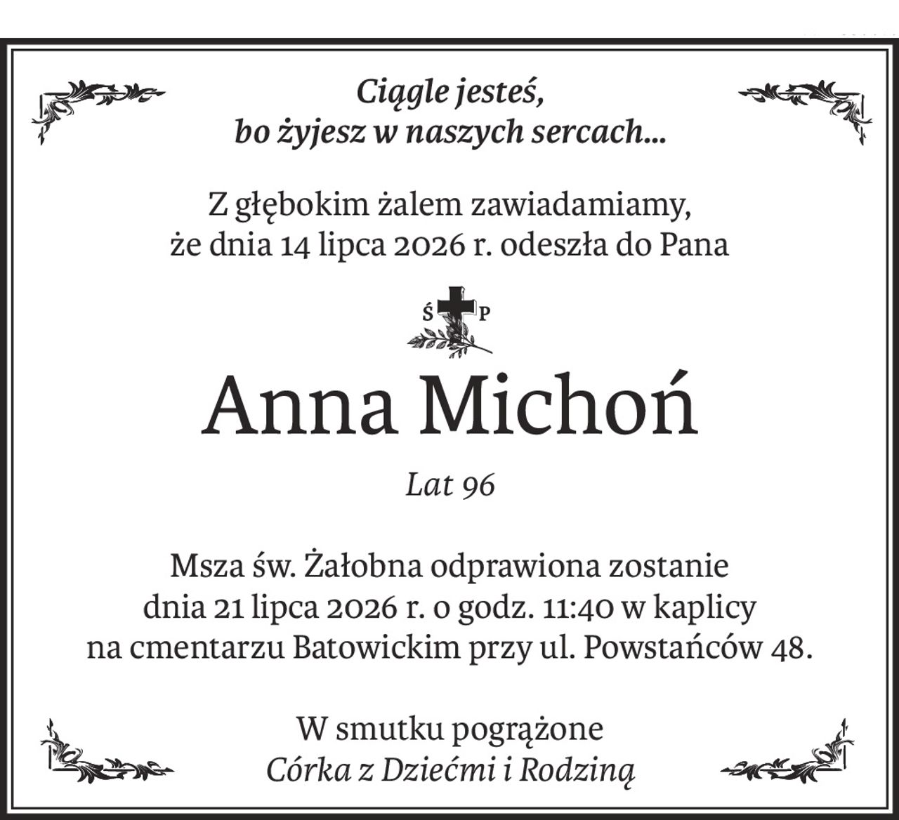 Ciągle jesteś, 
bo żyjesz w naszych sercach…
Z głębokim żalem zawiadamiamy, 
że dnia 14 lipca 2026 r. odeszła do Pana

Anna Michoń
Lat 96
Msza św. Żałobna odprawiona zostanie 
dnia 21 lipca 2026 r. o godz. 11:40 w kaplicy 
na cmentarzu Batowickim przy ul. Powstańców 48.
W smutku pogrążone
Córka z Dziećmi i Rodziną