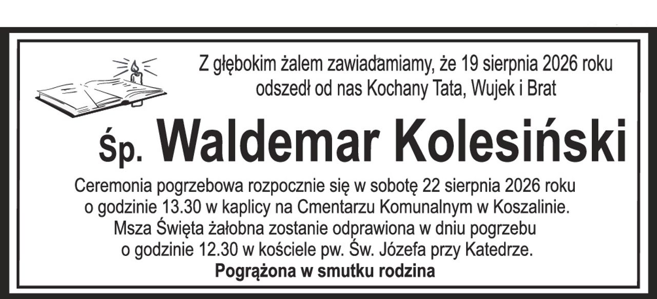 Z głębokim żalem zawiadamiamy, że 19 sierpnia 2026 roku odszedł od nas Kochany Tata, Wujek i Brat Śp. Waldemar Kolesiński Ceremonia pogrzebowa rozpocznie się w sobotę 22 sierpnia 2026 roku o godzinie 13.30 w kaplicy na Cmentarzu Komunalnym w Koszalinie. Msza Święta żałobna zostanie odprawiona w dniu pogrzebu o godzinie 12.30 w kościele pw. Św. Józefa przy Katedrze. Pogrążona w smutku rodzina