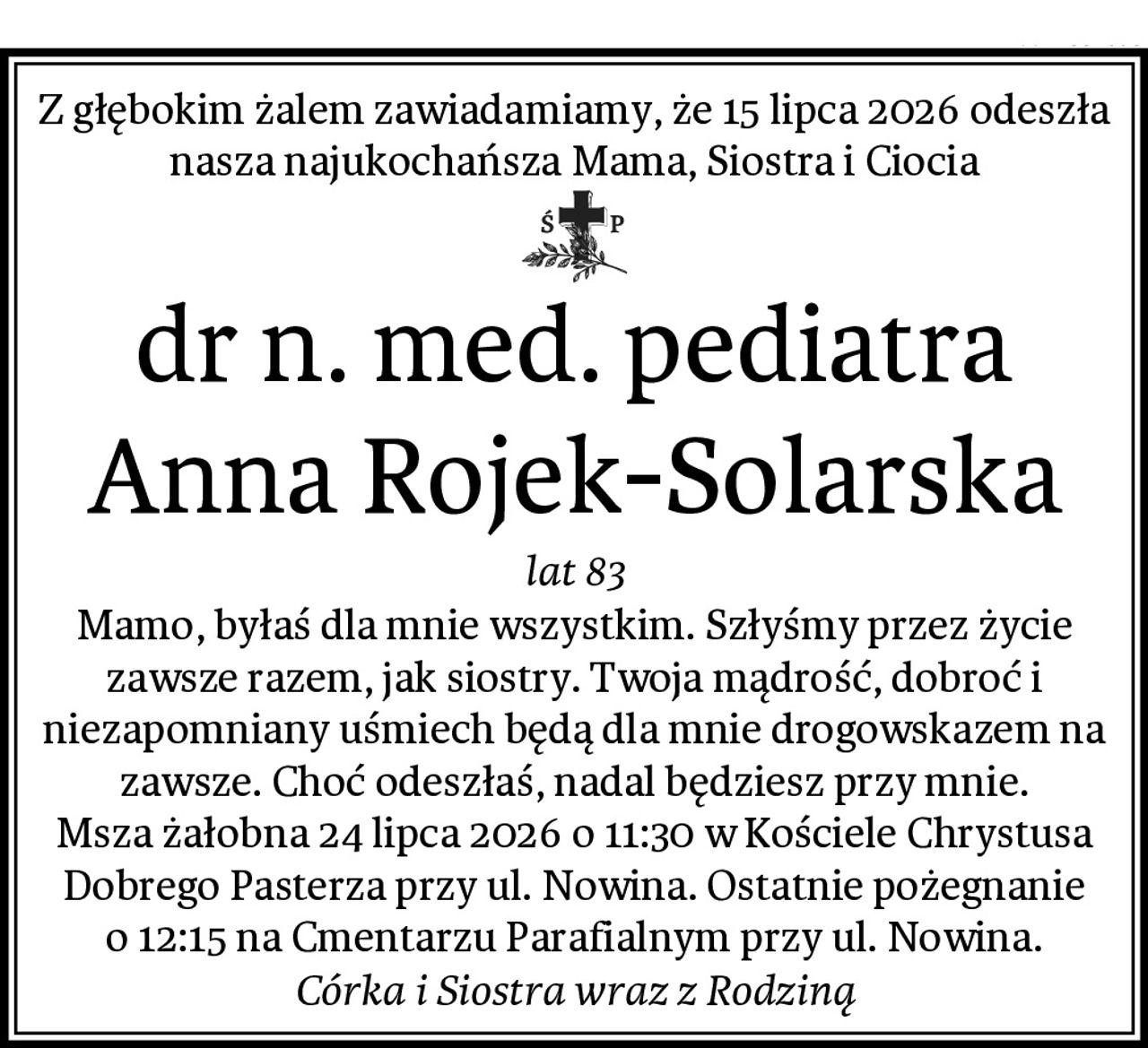 Z głębokim żalem zawiadamiamy, że 15 lipca 2026 odeszła nasza najukochańsza Mama, Siostra i Ciocia
dr n. med. pediatra Anna Rojek-Solarska
lat 83
Mamo, byłaś dla mnie wszystkim. Szłyśmy przez życie zawsze razem, jak siostry. Twoja mądrość, dobroć i niezapomniany uśmiech będą dla mnie drogowskazem na zawsze. Choć odeszłaś, nadal będziesz przy mnie.
Msza żałobna 24 lipca 2026 o 11:30 w Kościele Chrystusa Dobrego Pasterza przy ul. Nowina. Ostatnie pożegnanie o 12:15 na Cmentarzu Parafialnym przy ul. Nowina.
Córka i Siostra wraz z Rodziną