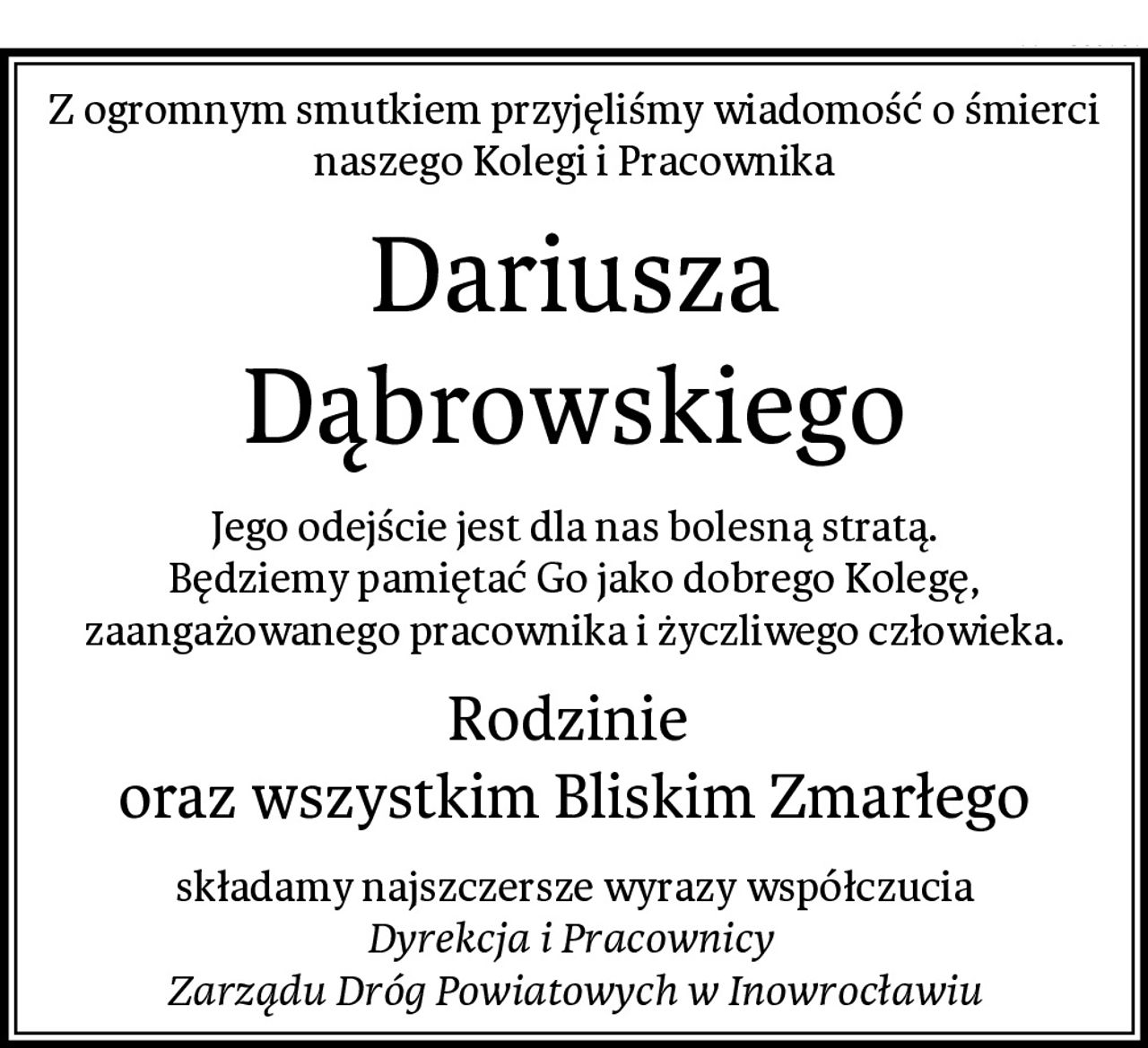 Z ogromnym smutkiem przyjęliśmy wiadomość o śmierci
naszego Kolegi i Pracownika
Dariusza Dąbrowskiego
Jego odejście jest dla nas bolesną stratą.
Będziemy pamiętać Go jako dobrego Kolegę,
zaangażowanego pracownika i życzliwego człowieka.
Rodzinie 
oraz wszystkim Bliskim Zmarłego
składamy najszczersze wyrazy współczucia
Dyrekcja i Pracownicy 
Zarządu Dróg Powiatowych w Inowrocławiu