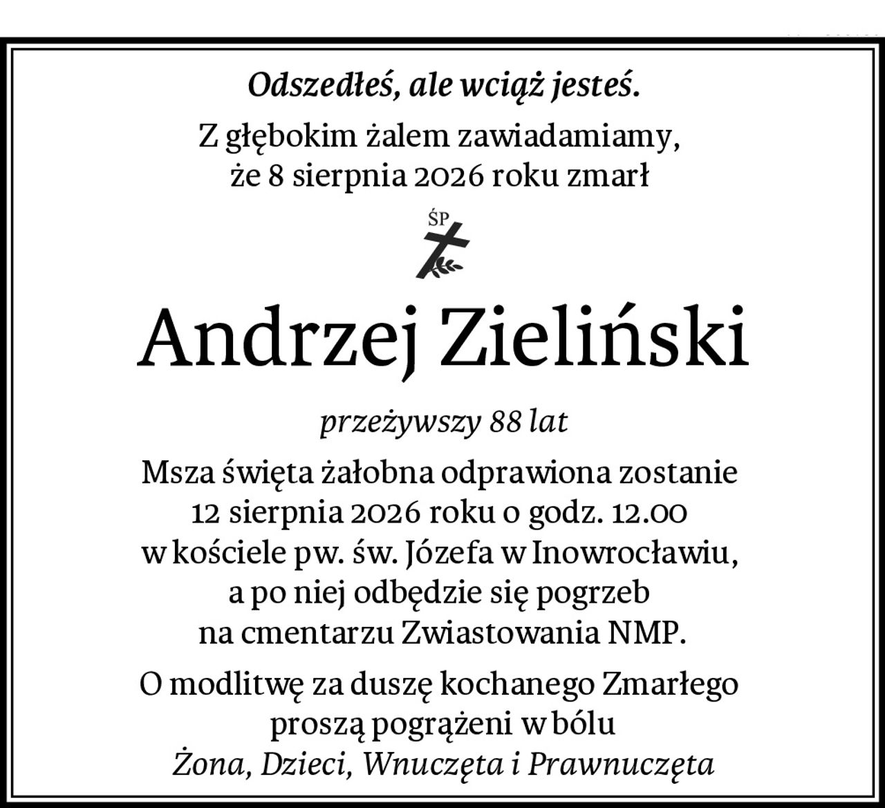 Odszedłeś, ale wciąż jesteś.
Z głębokim żalem zawiadamiamy, 
że 8 sierpnia 2026 roku zmarł 
Andrzej Zieliński
przeżywszy 88 lat
Msza święta żałobna odprawiona zostanie 
12 sierpnia 2026 roku o godz. 12.00 
w kościele pw. św. Józefa w Inowrocławiu, 
a po niej odbędzie się pogrzeb 
na cmentarzu Zwiastowania NMP.
O modlitwę za duszę kochanego Zmarłego 
proszą pogrążeni w bólu
Żona, Dzieci, Wnuczęta i Prawnuczęta