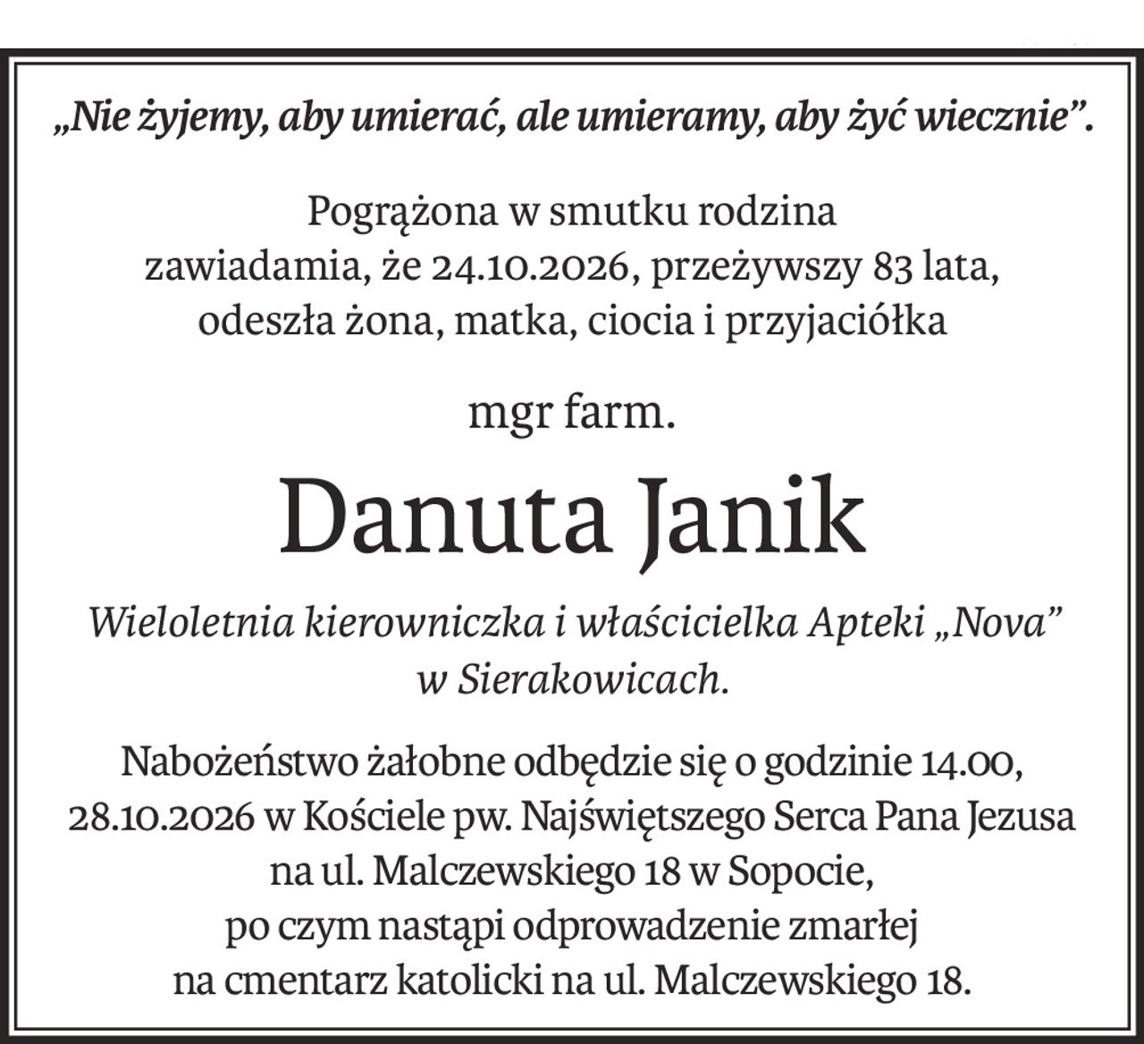 „Nie żyjemy, aby umierać, ale umieramy, aby żyć wiecznie”.
Pogrążona w smutku rodzina
zawiadamia, że 24.10.2026, przeżywszy 83 lata,
odeszła żona, matka, ciocia i przyjaciółka
mgr farm.
Danuta Janik
Wieloletnia kierowniczka i właścicielka Apteki „Nova”
w Sierakowicach.
Nabożeństwo żałobne odbędzie się o godzinie 14.00, 28.10.2026 w Kościele pw. Najświętszego Serca Pana Jezusa
na ul. Malczewskiego 18 w Sopocie,
po czym nastąpi odprowadzenie zmarłej
na cmentarz katolicki na ul. Malczewskiego 18.