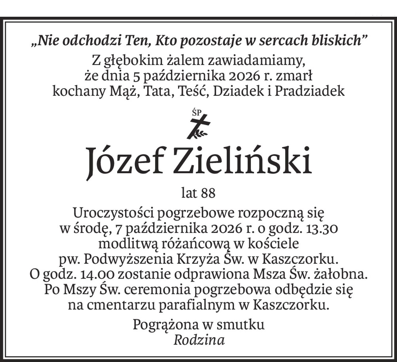 „Nie odchodzi Ten, Kto pozostaje w sercach bliskich”
Z głębokim żalem zawiadamiamy,
że dnia 5 października 2026 r. zmarł
kochany Mąż, Tata, Teść, Dziadek i Pradziadek
ś+p
Józef Zieliński
lat 88
Uroczystości pogrzebowe rozpoczną się
w środę, 7 października 2026 r. o godz. 13.30
modlitwą różańcową w kościele
pw. Podwyższenia Krzyża Św. w Kaszczorku.
O godz. 14.00 zostanie odprawiona Msza Św. żałobna.
Po Mszy Św. ceremonia pogrzebowa odbędzie się
na cmentarzu parafialnym w Kaszczorku.
Pogrążona w smutku
Rodzina